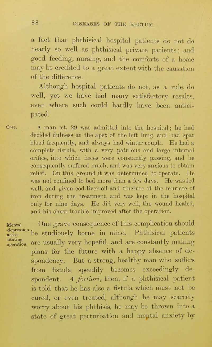 a fact that phthisical hospital patients do not do nearly so well as phthisical private patients; and good feeding, nursing, and the comforts of a home maybe credited to a great extent with the causation of the difference. Although hospital patients do not, as a rule, do well, yet we have had many satisfactory results, even where such could hardly have been antici- pated. Case. A man aet. 29 was admitted into the hospital; he had decided dulness at the apex of the left hmg, and had spat blood frequently, and always had winter cough. He had a complete fistula, with a very patulous and large internal orifice, into which faeces were constantly passing, and he consequently suffered much, and was very anxious to obtain relief. On this ground it was determined to operate. He was not confined to bed more than a few days. He was fed well, and given cod-liver-oil and tincture of the muriate of iron during the treatment, and was kept in the hospital only for nine days. He did very well, the wound healed, and his chest trouble improved after the operation. Mental One grave consequence of this complication should nece7-''^^° be studiously borne in mind. Phthisical patients opeSn. are usually very hopeful, and are constantly making plans for the future with a happy absence of de- spondency. But a strong, healthy man who suffers from fistula speedily becomes exceedingly de- spondent. A fortiori, then, if a phthisical patient is told that he has also a fistula which must not be cured, or even treated, although he may scarcely worry about his phthisis, he may be thrown into a state of great perturbation and mejital anxiety by