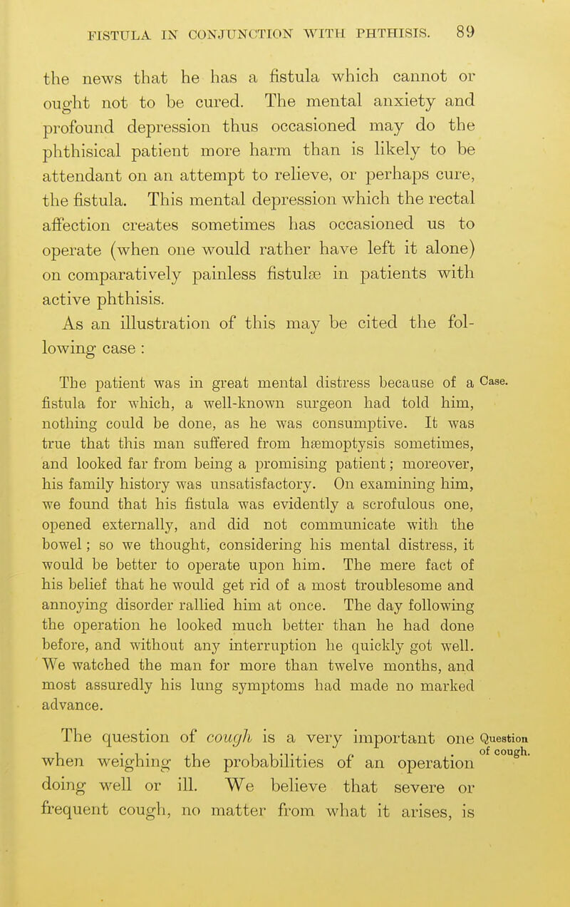 the news that he has a fistula which cannot or ought not to be cured. The mental anxiety and profound depression thus occasioned may do the phthisical patient more harm than is likely to be attendant on an attempt to relieve, or perhaps cure, the fistula. This mental depression which the rectal affection creates sometimes has occasioned us to operate (when one would rather have left it alone) on comparatively painless fistulse in patients with active phthisis. As an illustration of this mav be cited the fol- lowing case : The patient was in great mental distress because of a Case, fistula for which, a well-known surgeon had told him, nothing could be done, as he was consumptive. It was true that this man suffered from haemoptysis sometimes, and looked far from being a promising patient; moreover, his family history was unsatisfactory. On examining him, we found that his fistula was evidently a scrofulous one, opened externally, and did not communicate with the bowel; so we thought, considering his mental distress, it would be better to operate upon him. The mere fact of his belief that he would get rid of a most troublesome and annoying disorder rallied him at once. The day followmg the operation he looked much better than he had done before, and without any interruption he quickly got well. We watched the man for more than twelve months, and most assuredly his lung symptoms had made no marked advance. The question of cough is a very important one Question when weighing the probabilities of an operation ° doing well or ill. We believe that severe or frequent cough, no matter from what it arises, is