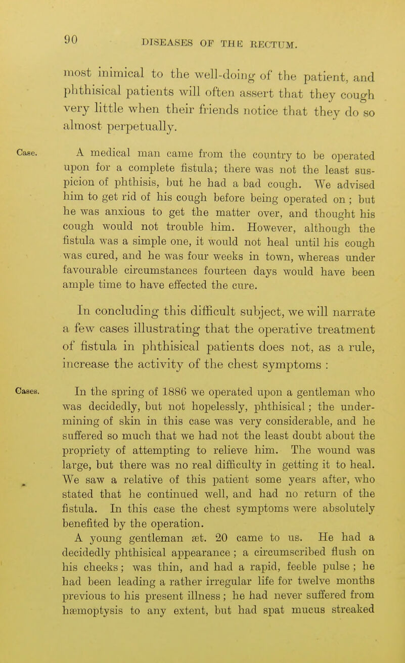 most inimical to the well-doing of the patient, and })hthisical patients will often assert that they cough very little when their friends notice that they do so almost perpetually. A medical man came from the country to be operated upon for a complete fistula; there was not the least sus- picion of phthisis, but he had a bad cough. We advised him to get rid of his cough before bemg operated on ; but he was anxious to get the matter over, and thought his cough would not trouble him. However, although the fistula was a simple one, it would not heal until his cough was cured, and he was four weeks in town, whereas under favourable circumstances fourteen days would have been ample time to have effected the cure. In concluding this difficult subject, we will narrate a few cases illustrating that the operative treatment of fistula in phthisical patients does not, as a rule, increase the activity of the chest symptoms : In the spring of 1886 we operated upon a gentleman who was decidedly, but not hopelessly, phthisical; the under- mining of skin in this case was very considerable, and he suffered so much that we had not the least doubt about the propriety of attempting to relieve him. The wound was large, but there was no real difficulty in getting it to heal. We saw a relative of this patient some years after, who stated that he continued well, and had no return of the fistula. In this case the chest symptoms were absolutely benefited by the operation. A young gentleman set. 20 came to us. He had a decidedly phthisical appearance; a circumscribed flush on his cheeks; was thin, and had a rapid, feeble pulse ; he had been leading a rather irregular life for twelve months previous to his present illness ; he had never suffered from haemoptysis to any extent, but had spat mucus streaked