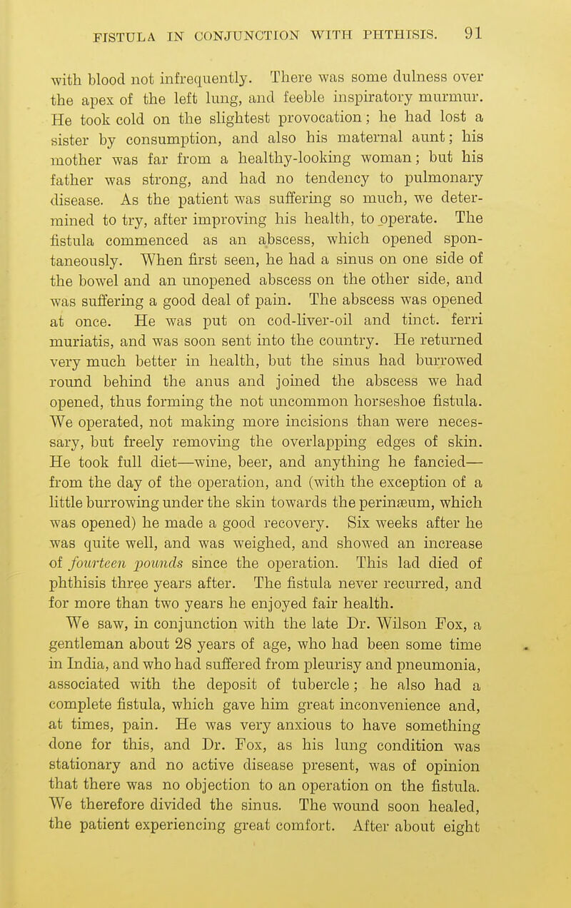 with blood not infrequently. There was some diilness over the apex of the left lung, and feeble inspiratory murmur. He took cold on the slightest provocation; he had lost a sister by consumption, and also his maternal aunt; his mother was far from a healthy-looking woman; but his father was strong, and had no tendency to pulmonary disease. As the patient was suffering so much, we deter- mined to try, after improving his health, to operate. The fistula commenced as an abscess, which opened spon- taneously. When first seen, he had a sinus on one side of the bowel and an unopened abscess on the other side, and was suffering a good deal of pain. The abscess was opened at once. He was put on cod-liver-oil and tinct. ferri muriatis, and was soon sent into the country. He returned very much better in health, but the sinus had burrowed round behind the anus and jomed the abscess we had opened, thus forming the not uncommon horseshoe fistula. We operated, not making more incisions than were neces- sary, but freely removing the overlapping edges of skin. He took full diet—wine, beer, and anything he fancied— from the day of the operation, and (with the exception of a little burrowing under the skin towards the perinseum, which was opened) he made a good recovery. Six weeks after he was quite well, and was weighed, and showed an increase of fourteen pounds since the operation. This lad died of phthisis three years after. The fistula never recurred, and for more than two years he enjoyed fair health. We saw, in conjunction with the late Dr. Wilson Fox, a gentleman about 28 years of age, who had been some time in India, and who had suffered from pleurisy and pneumonia, associated with the deposit of tubercle; he also had a complete fistula, which gave him great inconvenience and, at times, pain. He was very anxious to have something done for this, and Dr. Fox, as his lung condition was stationary and no active disease present, was of opinion that there was no objection to an operation on the fistula. We therefore divided the sinus. The wound soon healed, the patient experiencing great comfort. After about eight