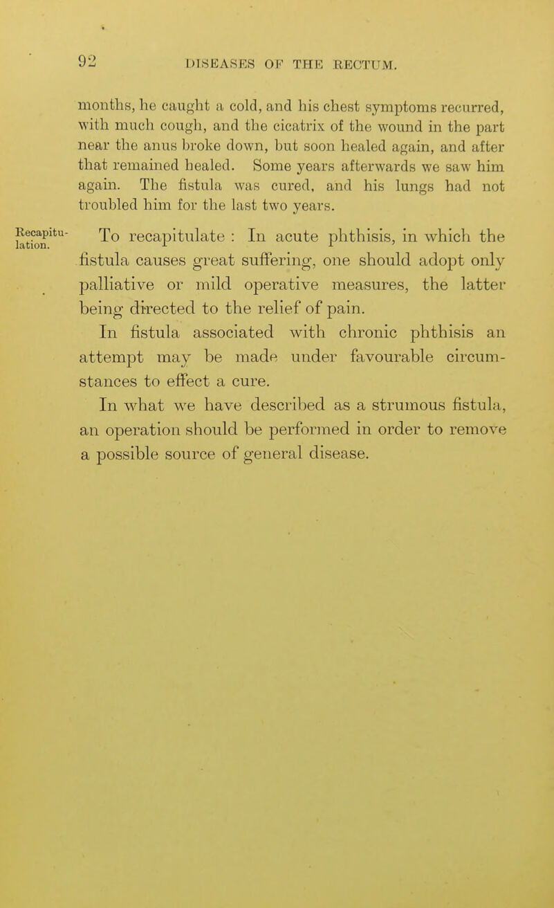 months, he caught a cold, and his chest symptoms recurred, with much cough, and the cicatrix of the wound in the part near the anus broke down, but soon healed again, and after that remamed healed. Some years afterwards we saw him again. The fistula was cured, and his lungs had not troubled him for the last two years. bition'**^ To recapitulate : In acute phthisis, in which the fistula causes great suffering, one should adopt only palliative or mild operative measures, the latter being di-rected to the relief of pain. In fistula associated with chronic phthisis an attempt may be made under favourable circum- stances to effect a cure. In what we have described as a strumous fistula, an operation should be performed in order to remove a possible source of general disease. 1