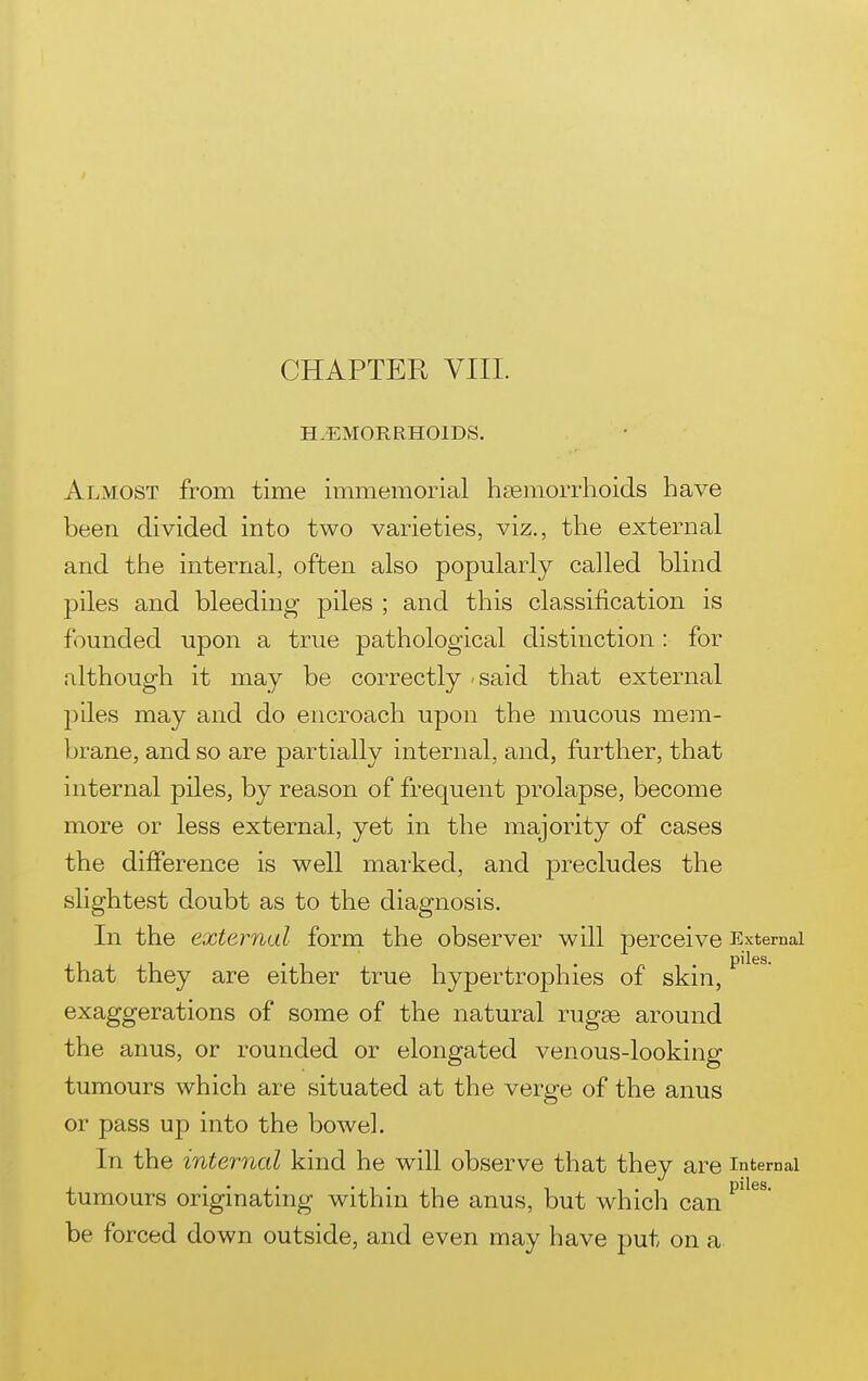 CHAPTER VIIL HAEMORRHOIDS. Almost from time immemorial h£Bmorrhoids have been divided into two varieties, viz., the external and the internal, often also popularly called blind piles and bleeding piles ; and this classification is founded upon a true pathological distinction: for although it may be correctly - said that external lilies may and do encroach upon the mucous mem- brane, and so are partially internal, and, further, that internal piles, by reason of frequent prolapse, become more or less external, yet in the majority of cases the difference is well marked, and precludes the slightest doubt as to the diagnosis. In the external form the observer will perceive External that they are either true hypertrophies of skin, exaggerations of some of the natural rugse around the anus, or rounded or elongated venous-looking tumours which are situated at the verge of the anus or pass up into the bowel. In the internal kind he will observe that they are internal tumours originating within the anus, but which can be forced down outside, and even may have put on a
