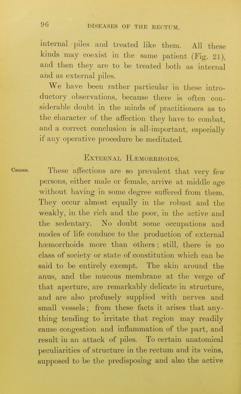 internal piles and treated like them. All these kinds may coexist in the same patient (Fig. 21), and then they are to be treated both as internal and as external piles. We have been rather particular in these intro- ductory observations, because there is often con- siderable doubt in the minds of practitioners as to the character of the affection they have to combat, and a correct conclusion is all-important, especially if any operative procedure be meditated. External Hemorrhoids. These affections are so prevalent that very few persons, either male or female, arrive at middle age without having in some degree suffered from them. They occur almost equally in the robust and the weakly, in the rich and the poor, in the active and the sedentary. No doubt some occupations and modes of life conduce to the production of external hsemorrhoids more than others ; still, there is no class of society or state of constitution which can be said to be entirely exempt. The skin around the anus, and the mucous membrane at the verge of that aperture, are remarkably delicate in structure, and are also profusely suj)plied with nerves and small vessels; from these facts it arises that any- thing tending to irritate that region may readily cause congestion and inflammation of the part, and result in an attack of piles. To certain anatomical peculiarities of structure in the rectum and its veins, supposed to be the predisposing and also the active
