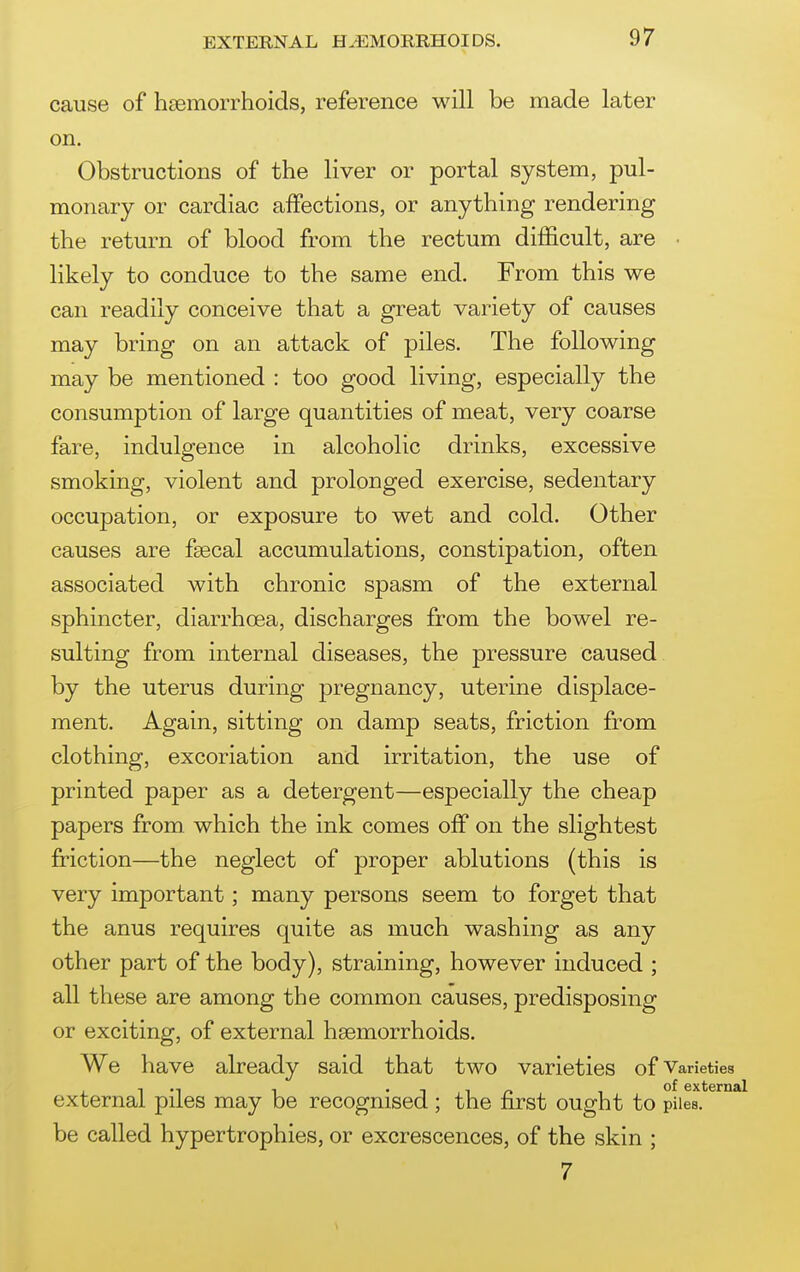 cause of hsBinorrhoids, reference will be made later on. Obstructions of the liver or portal system, pul- monary or cardiac affections, or anything rendering the return of blood from the rectum difficult, are • likely to conduce to the same end. From this we can readily conceive that a great variety of causes may bring on an attack of piles. The following may be mentioned : too good living, especially the consumption of large quantities of meat, very coarse fare, indulgence in alcoholic drinks, excessive smoking, violent and prolonged exercise, sedentary occupation, or exposure to wet and cold. Other causes are ftecal accumulations, constipation, often associated with chronic spasm of the external sphincter, diarrhoea, discharges from the bowel re- sulting from internal diseases, the pressure caused by the uterus during pregnancy, uterine displace- ment. Again, sitting on damp seats, friction from clothing, excoriation and irritation, the use of printed paper as a detergent—especially the cheap papers from which the ink comes off on the slightest friction—the neglect of proper ablutions (this is very important; many persons seem to forget that the anus requires quite as much washing as any other part of the body), straining, however induced ; all these are among the common causes, predisposing or exciting, of external haemorrhoids. We have already said that two varieties of Varieties external piles may be recognised; the first ought to piles, be called hypertrophies, or excrescences, of the skin ; 7