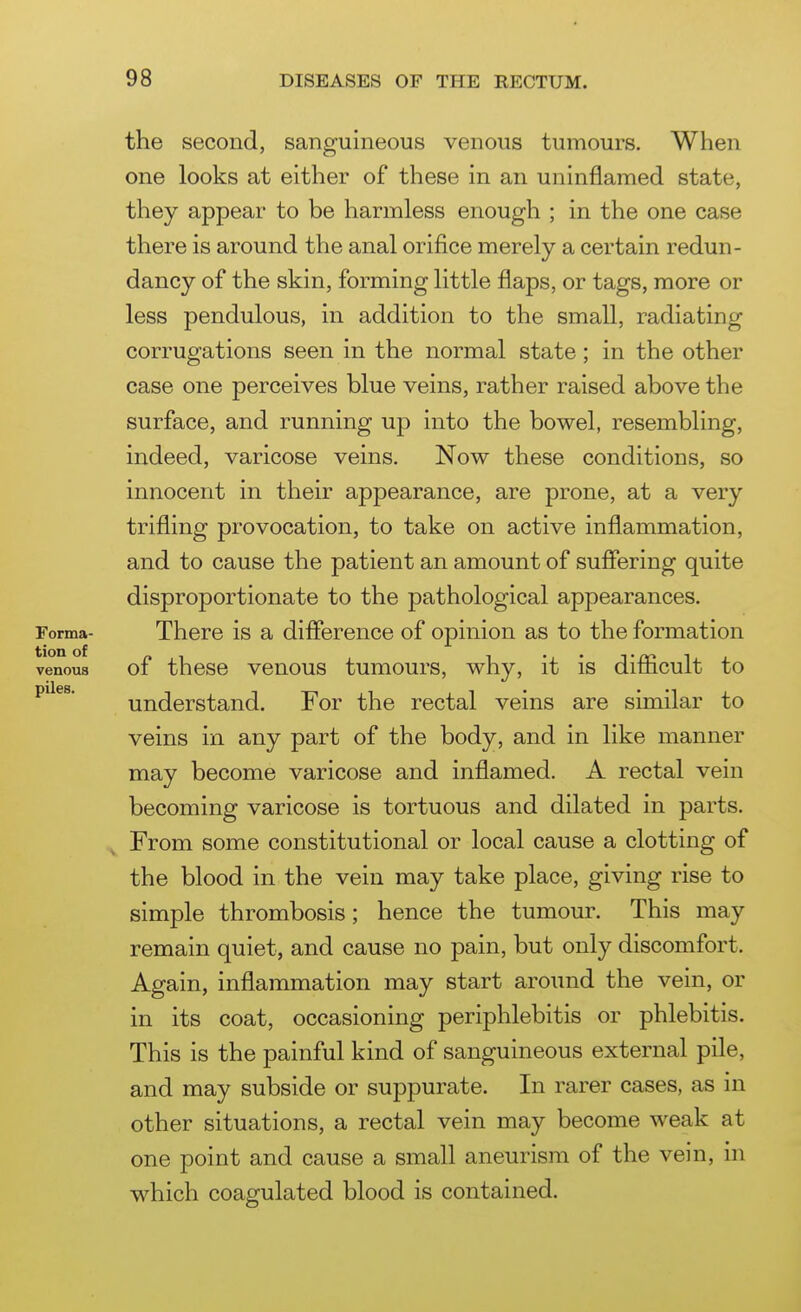 the second, sanguineous venous tumours. When one looks at either of these in an uninflamed state, they appear to be harmless enough ; in the one case there is around the anal orifice merely a certain redun- dancy of the skin, forming little flaps, or tags, more or less pendulous, in addition to the small, radiating corrugations seen in the normal state; in the other case one perceives blue veins, rather raised above the surface, and running up into the bowel, resembling, indeed, varicose veins. Now these conditions, so innocent in their appearance, are prone, at a very trifling provocation, to take on active inflammation, and to cause the patient an amount of suffering quite disproportionate to the pathological appearances. Forma- There is a difference of opinion as to the formation venous of these venous tumours, why, it is difficult to understand. For the rectal veins are similar to veins in any part of the body, and in like manner may become varicose and inflamed. A rectal vein becoming varicose is tortuous and dilated in parts. From some constitutional or local cause a clotting of the blood in the vein may take place, giving rise to simple thrombosis; hence the tumour. This may remain quiet, and cause no pain, but only discomfort. Again, inflammation may start around the vein, or in its coat, occasioning periphlebitis or phlebitis. This is the painful kind of sanguineous external pile, and may subside or suppurate. In rarer cases, as in other situations, a rectal vein may become weak at one point and cause a small aneurism of the vein, in which coagulated blood is contained.