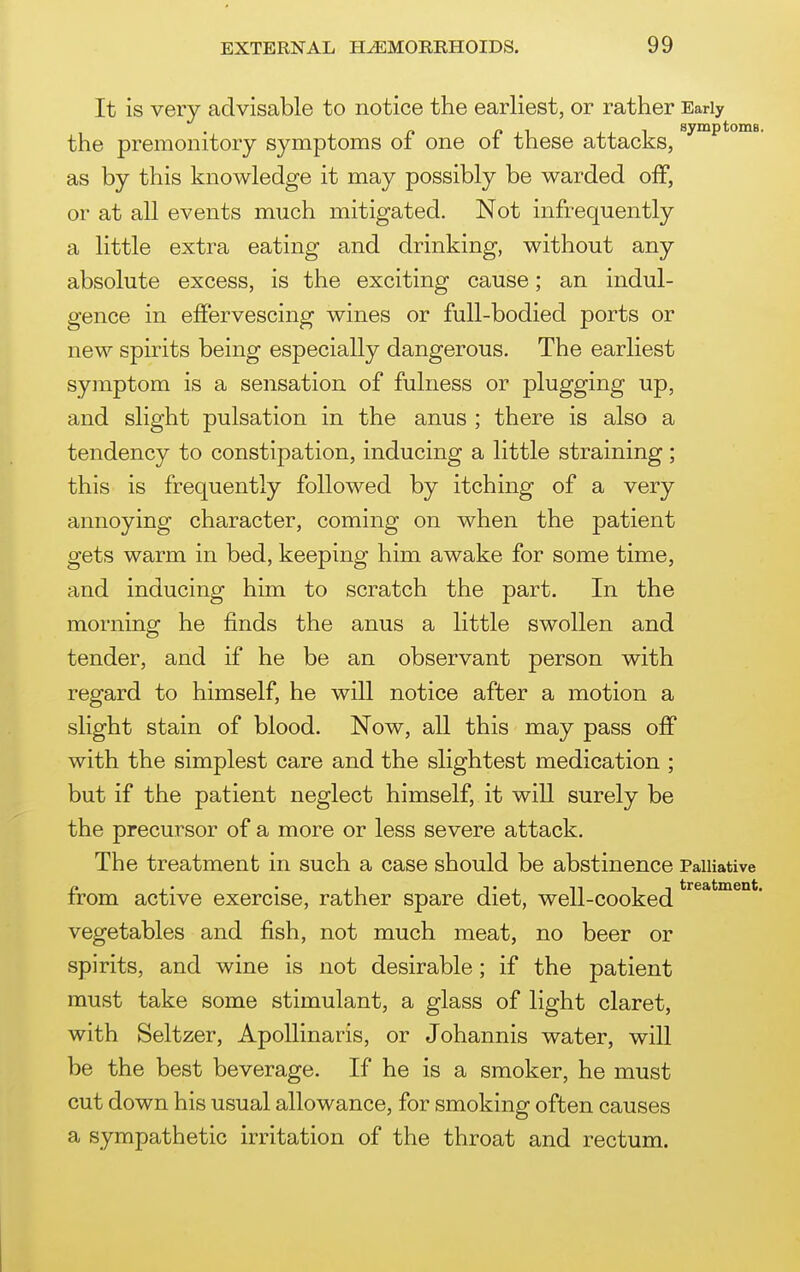 It is very advisable to notice the earliest, or rather Early the premonitory symptoms of one of these attacks, ^ ^ as by this knowledge it may possibly be warded off, or at all events much mitigated. Not infrequently a little extra eating and drinking, without any absolute excess, is the exciting cause; an indul- gence in effervescing wines or full-bodied ports or new spirits being especially dangerous. The earliest symptom is a sensation of fulness or plugging up, and slight pulsation in the anus ; there is also a tendency to constipation, inducing a little straining; this is frequently followed by itching of a very annoying character, coming on when the patient gets warm in bed, keeping him awake for some time, and inducing him to scratch the part. In the morning he finds the anus a little swollen and tender, and if he be an observant person with regard to himself, he will notice after a motion a slight stain of blood. Now, all this may pass off with the simplest care and the slightest medication ; but if the patient neglect himself, it will surely be the precursor of a more or less severe attack. The treatment in such a case should be abstinence Palliative n ,. • ,1 Ti niT treatment. irom active exercise, rather spare diet, well-cooked vegetables and fish, not much meat, no beer or spirits, and wine is not desirable; if the patient must take some stimulant, a glass of light claret, with Seltzer, ApoUinaris, or Johannis water, will be the best beverage. If he is a smoker, he must cut down his usual allowance, for smoking often causes a sympathetic irritation of the throat and rectum.