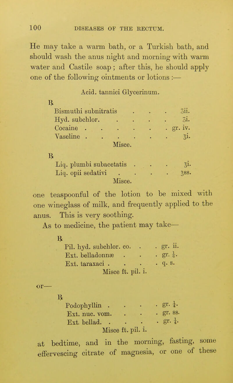 He may take a warm bath, or a Turkish bath, and should wash the anus night and morning with warm water and Castile soap; after this, he should apply one of the following ointments or lotions :— Acid, tannici Glycerinum. Bismuthi subnitratis . . . 5ii. Hyd. subchlor. .... Si- Cocaine gJ^- iv. Vaseline 3i* Misce. Liq. plumbi subacetatis . . . ^i- Liq. opii sedativi .... ^ss. Misce. one teaspoonful of the lotion to be mixed with one wineglass of milk, and frequently applied to the anus. This is very soothing. As to medicine, the patient may take— Pil. hyd. subchlor. co. . . gr. ii. Ext. belladonnse . . . gr. Ext. taraxaci . . • . q. s. Misce ft. pil. i. or— Podophyllin . . • • gi^- i- Ext. nuc. vom. . • • g^- ss. Ext. bellad gr- i Misce ft. pil. i. at bedtime, and in the morning, fasting, some effervescing citrate of magnesia, or one of these