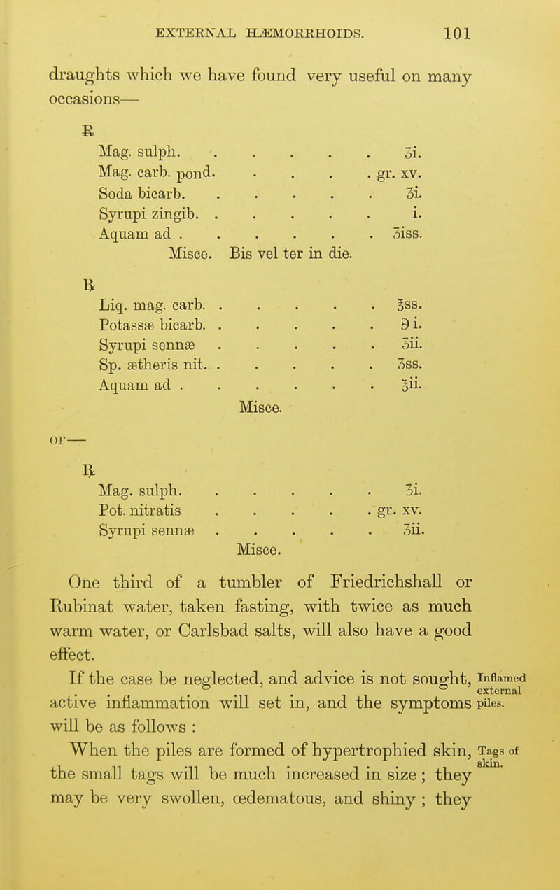 draughts which we have found very useful on many occasions— Mag. sulph. Mag. carb. pond Soda bicarb. Syrupi zingib. Aquam ad . Misce. Bis vel ter in die. Liq. mag. carb. Potassae bicarb. Syriipi sennse Sp. aetheris nit. Aquam ad . 3i. gr. XV. 3i. i. 5iss. Bss. 9i. 5ii. 3ss. Bii- Misce. or- Mag. sulph. Pot. nitratis Syrupi sennae 3i. gr. XV. 3ii. Misce. One third of a tumbler of Friedrichshall or Rubinat water, taken fasting, with twice as much warm water, or Carlsbad salts, will also have a good effect. If the case be neglected, and advice is not sought, inflamed . , external active inflammation will set m, and the symptoms piles, will be as follows : When the piles are formed of hypertrophied skin, Tags of slciu* the small tags will be much increased in size; they may be very swollen, oedematous, and shiny ; they