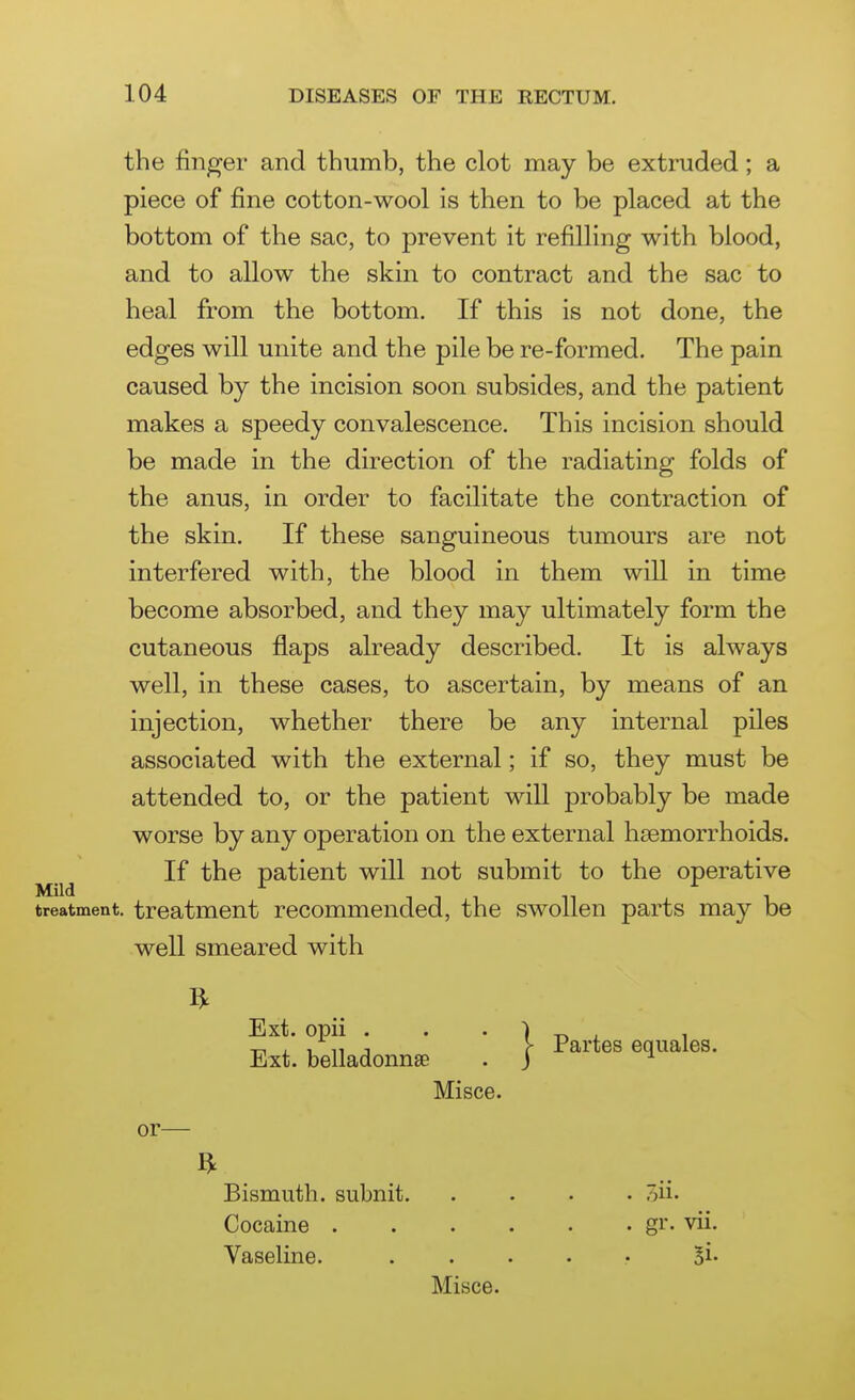 the finger and thumb, the clot may be extruded; a piece of fine cotton-wool is then to be placed at the bottom of the sac, to prevent it refilling with blood, and to allow the skin to contract and the sac to heal from the bottom. If this is not done, the edges will unite and the pile be re-formed. The pain caused by the incision soon subsides, and the patient makes a speedy convalescence. This incision should be made in the direction of the radiating folds of the anus, in order to facilitate the contraction of the skin. If these sanguineous tumours are not interfered with, the blood in them will in time become absorbed, and they may ultimately form the cutaneous flaps already described. It is always well, in these cases, to ascertain, by means of an injection, whether there be any internal piles associated with the external; if so, they must be attended to, or the patient will probably be made worse by any operation on the external haemorrhoids. If the patient will not submit to the operative Mild ^ ^ treatment, treatment recommended, the swollen parts may be well smeared with Ext. opii . . • 1 -r. , , -r, , 1 11 J y Partes equales. Ext. belladonnse . j ^ Misce. or—- ft Bismuth, subnit oii. Cocaine gr. vii. Vaseline. ...... oi. Misce.