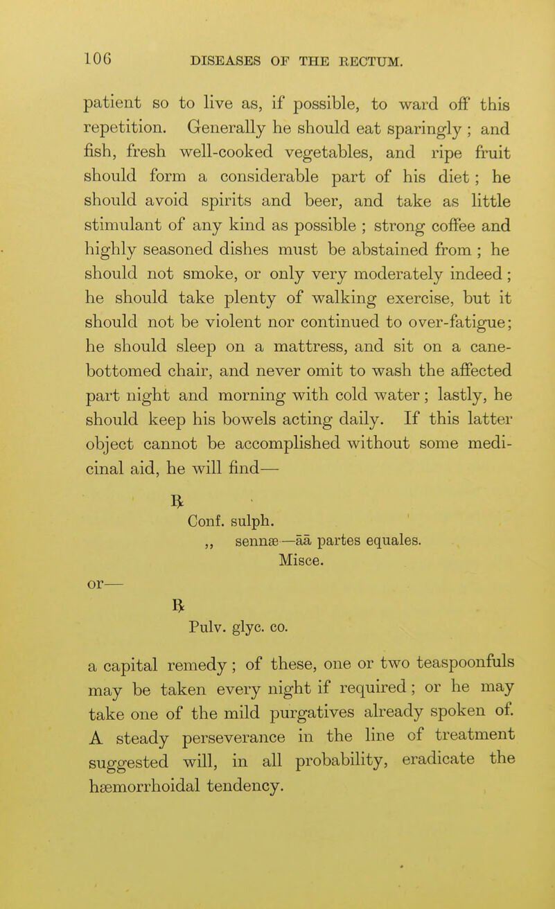 patient so to live as, if possible, to ward off tiiis repetition. Generally he should eat sparingly ; and fish, fresh well-cooked vegetables, and ripe fruit should form a considerable part of his diet; he should avoid spirits and beer, and take as little stimulant of any kind as possible ; strong coffee and highly seasoned dishes must be abstained from ; he should not smoke, or only very moderately indeed; he should take plenty of walking exercise, but it should not be violent nor continued to over-fatigue; he should sleep on a mattress, and sit on a cane- bottomed chair, and never omit to wash the affected part night and morning with cold water; lastly, he should keep his bowels acting daily. If this latter object cannot be accomplished without some medi- cinal aid, he will find— ft Conf. sulph. ,, sennse—aa partes equales. Misce. or— Pulv. glyc. CO. a capital remedy ; of these, one or two teaspoonfuls may be taken every night if required; or he may take one of the mild purgatives already spoken of. A steady perseverance in the line of treatment suggested will, in all probability, eradicate the hsemorrhoidal tendency.