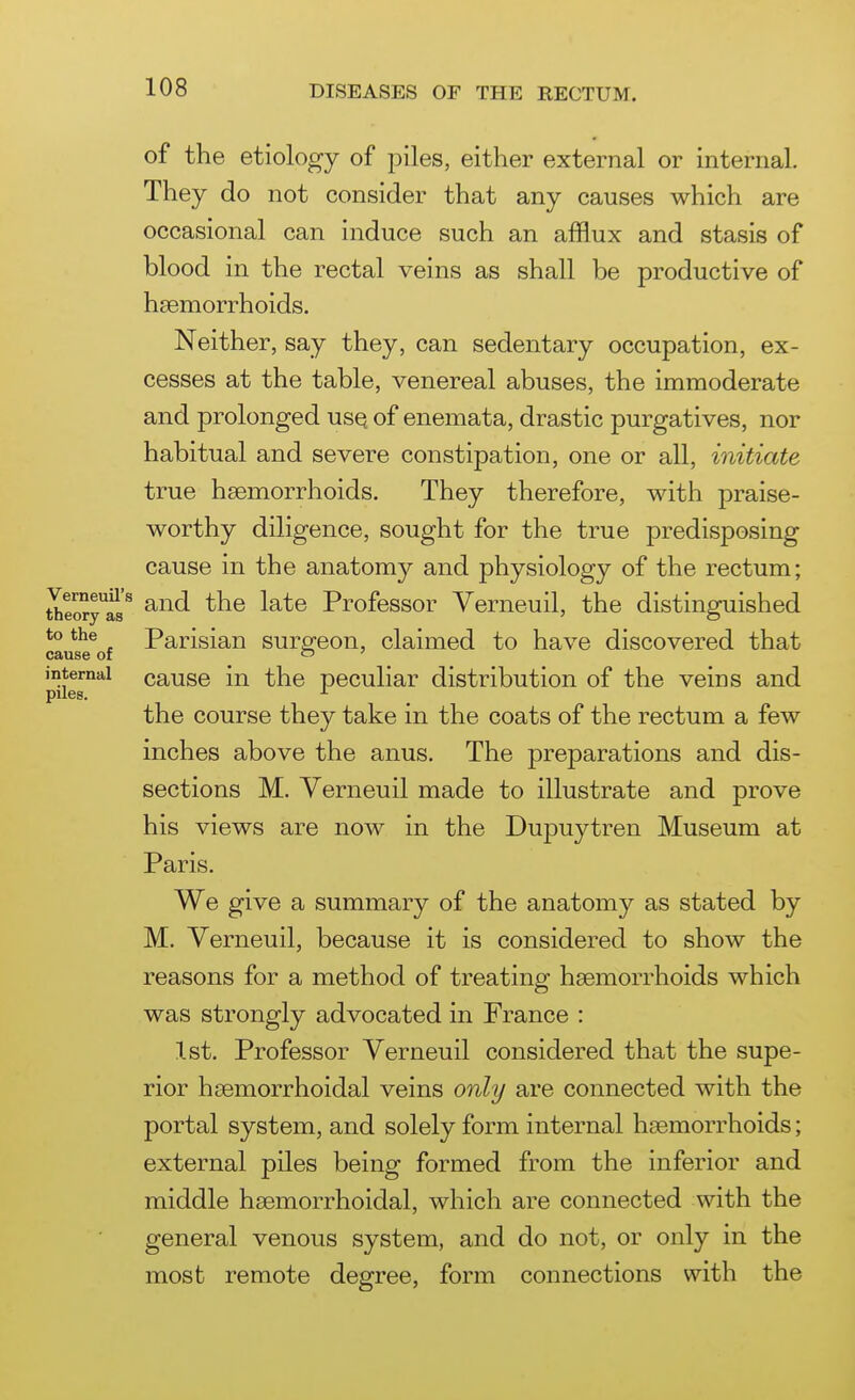 of the etiology of piles, either external or internal. They do not consider that any causes which are occasional can induce such an afflux and stasis of blood in the rectal veins as shall be productive of haemorrhoids. Neither, say they, can sedentary occupation, ex- cesses at the table, venereal abuses, the immoderate and prolonged usq of enemata, drastic purgatives, nor habitual and severe constipation, one or all, initiate true hsemorrhoids. They therefore, with praise- worthy diligence, sought for the true predisposing cause in the anatomy and physiology of the rectum; theory^rj^ and the late Professor Verneuil, the distinguished to the Parisian surpfeon, claimed to have discovered that cause of c7 ' internal cause in the peculiar distribution of the veins and piles. ^ the course they take in the coats of the rectum a few inches above the anus. The preparations and dis- sections M. Verneuil made to illustrate and prove his views are now in the Dupuytren Museum at Paris. We give a summary of the anatomy as stated by M. Verneuil, because it is considered to show the reasons for a method of treating hsemorrhoids which was strongly advocated in France : 1st. Professor Verneuil considered that the supe- rior hsemorrhoidal veins only are connected with the portal system, and solely form internal hsemorrhoids; external piles being formed from the inferior and middle hsemorrhoidal, which are connected with the general venous system, and do not, or only in the most remote degree, form connections with the