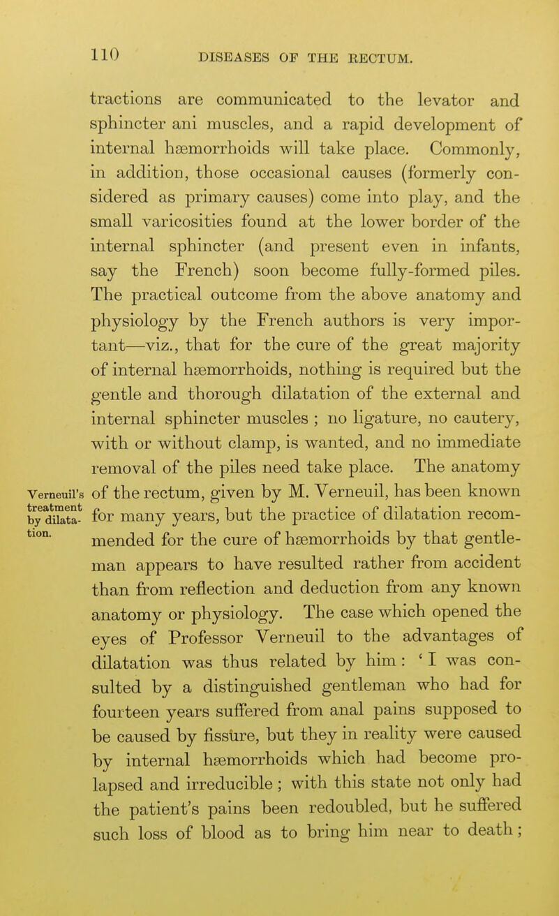 tractions are communicated to the levator and sphincter ani muscles, and a rapid development of internal haemorrhoids will take place. Commonly, in addition, those occasional causes (formerly con- sidered as primary causes) come into play, and the small varicosities found at the lower border of the internal sphincter (and present even in infants, say the French) soon become fully-formed piles. The practical outcome from the above anatomy and physiology by the French authors is very impor- tant—viz., that for the cure of the great majority of internal haemorrhoids, nothing is required but the gentle and thorough dilatation of the external and internal sphincter muscles ; no ligature, no cautery, with or without clamp, is wanted, and no immediate removal of the piles need take place. The anatomy Verneuil's of the rectum, given by M. Verneuil, has been known by Sbta- for many years, but the practice of dilatation recom- mended for the cure of hsemorrhoids by that gentle- man appears to have resulted rather from accident than from reflection and deduction from any known anatomy or physiology. The case which opened the eyes of Professor Verneuil to the advantages of dilatation was thus related by him : ' I was con- sulted by a distinguished gentleman who had for fourteen years suffered from anal pains supposed to be caused by fissure, but they in reality were caused by internal haemorrhoids which had become pro- lapsed and irreducible ; with this state not only had the patient's pains been redoubled, but he suffered such loss of blood as to bring him near to death; !