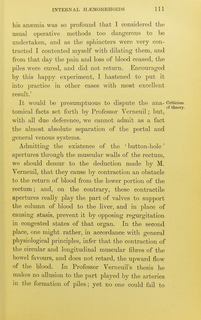 his ansemia was so profound that I considered the usual operative methods too dangerous to be undertaken, and as the sphincters were very con- tracted I contented myself with dilating them, and from that day the pain and loss of blood ceased, the piles were cured, and did not return. Encouraged by this happy experiment, I hastened to put it into practice in other cases with most excellent result.' It would be presumptuous to dispute the ana- Criticism ^ ^ ^ . of theory. tomical facts set forth by Professor Yerneuil; but, with all due deference, we cannot admit as a fact the almost absolute separation of the portal and general venous systems. Admitting the existence of the ' button-hole' apertures through the muscular walls of the rectum, we should demur to the deduction made by M. Verneuil, that they cause by contraction an obstacle to the return of blood from the lower portion of the rectum; and, on the contrary, these contractile apertures really play the part of valves to support the column of blood to the liver, and in place of causing stasis, prevent it by opposing regurgitation in congested states of that organ. In the second place, one might rather, in accordance with general physiological principles, infer that the contraction of the circular and longitudinal muscular fibres of the bowel favours, and does not retard, the upward flow of the blood. In Professor Verneuil's thesis he makes no allusion to the part played by the arteries m the formation of piles; yet no one could fail to