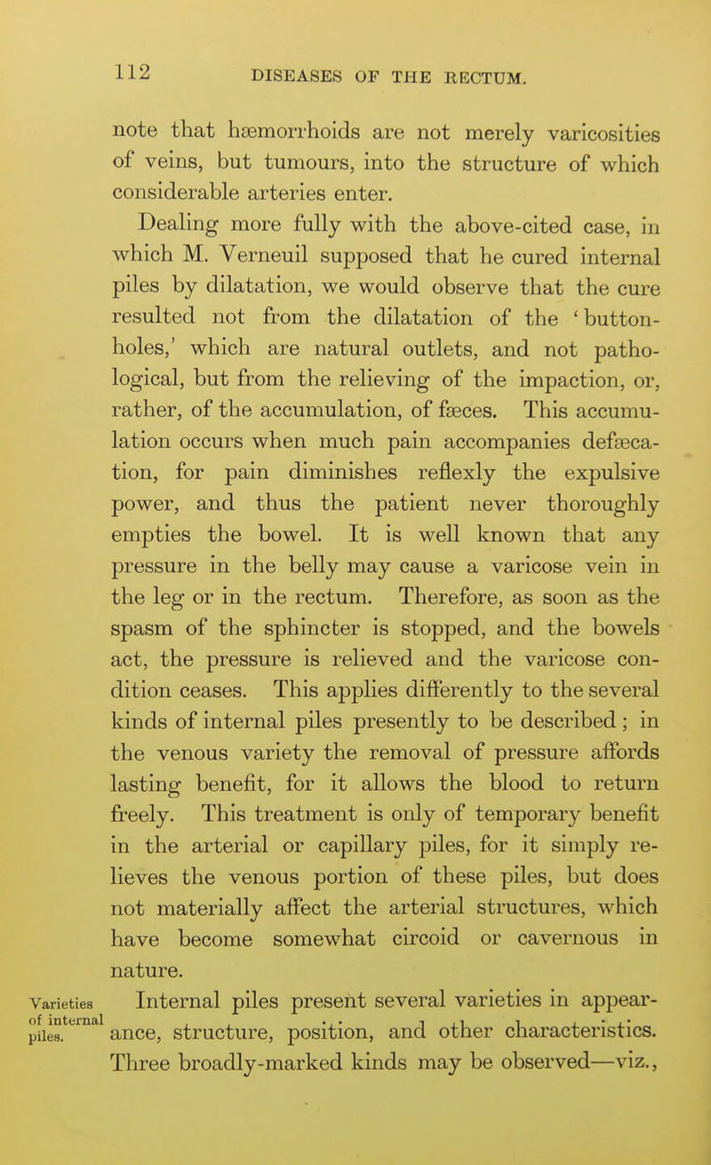 note that hsemorrhoids are not merely varicosities of veins, but tumours, into the structure of which considerable arteries enter. Dealing more fully with the above-cited case, in which M. Verneuil supposed that he cured internal piles by dilatation, we would observe that the cure resulted not from the dilatation of the 'button- holes,' which are natural outlets, and not patho- logical, but from the relieving of the impaction, or, rather, of the accumulation, of faeces. This accumu- lation occurs when much pain accompanies defseca- tion, for pain diminishes reflexly the expulsive power, and thus the patient never thoroughly empties the bowel. It is well known that any pressure in the belly may cause a varicose vein in the leg or in the rectum. Therefore, as soon as the spasm of the sphincter is stopped, and the bowels act, the pressure is relieved and the varicose con- dition ceases. This applies differently to the several kinds of internal piles presently to be described ; in the venous variety the removal of pressure affords lasting benefit, for it allows the blood to return freely. This treatment is only of temporary- benefit in the arterial or capillary piles, for it simply re- lieves the venous portion of these piles, but does not materially affect the arterial structures, which have become somewhat circoid or cavernous in nature. Internal piles present several varieties in appear- ance, structure, position, and other characteristics. Three broadly-marked kinds may be observed—viz.,