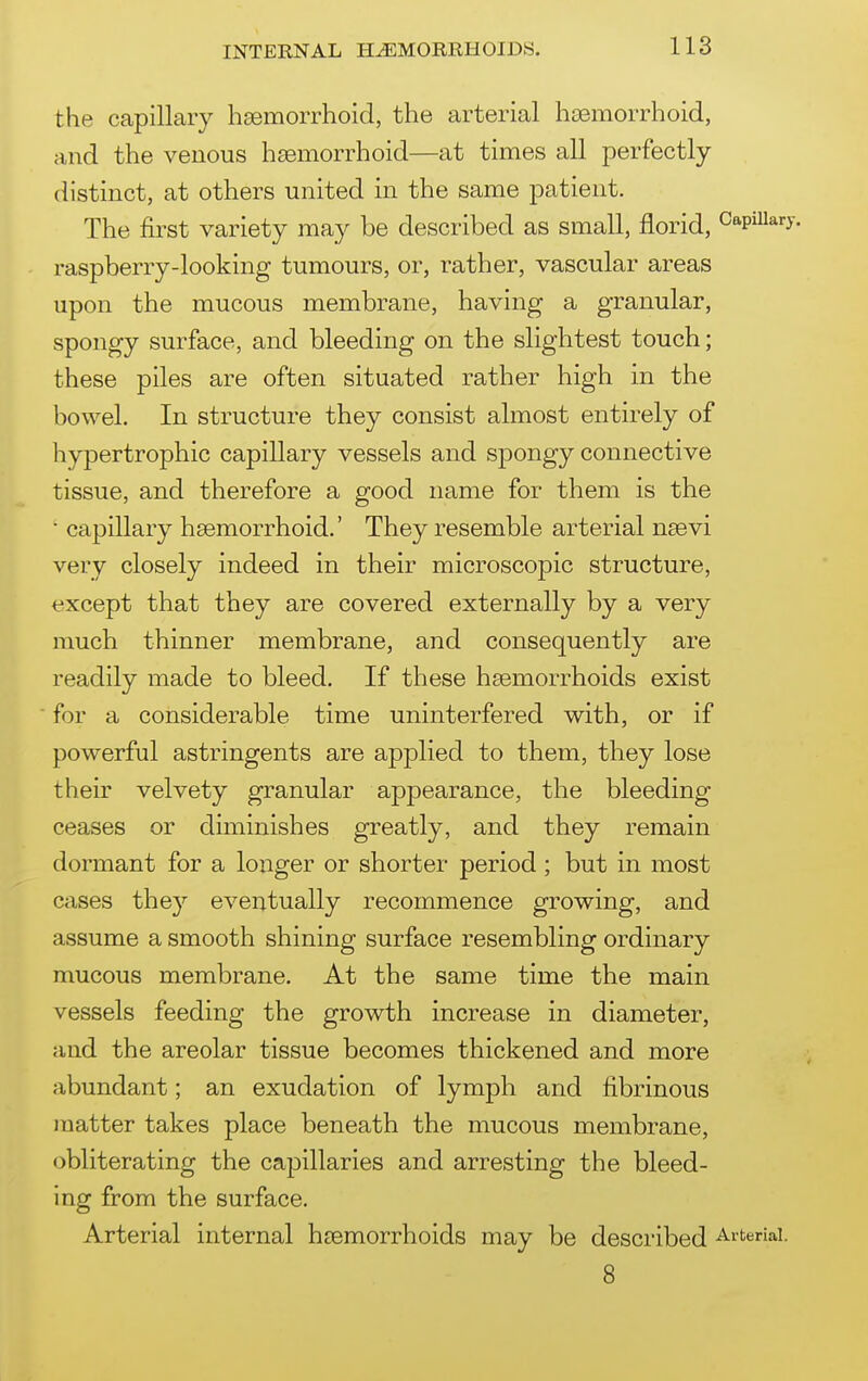the capillary hsemorrhoid, the arterial hsemorrhoid, and the venous hsemorrhoid—at times all perfectly distinct, at others united in the same patient. The first variety may be described as small, florid, Capillary, raspberry-looking tumours, or, rather, vascular areas upon the mucous membrane, having a granular, spongy surface, and bleeding on the slightest touch; these piles are often situated rather high in the bowel. In structure they consist almost entirely of hypertrophic capillary vessels and spongy connective tissue, and therefore a good name for them is the ■ capillary hsemorrhoid.' They resemble arterial nsevi very closely indeed in their microscopic structure, t^xcept that they are covered externally by a very much thinner membrane, and consequently are readily made to bleed. If these hsemorrhoids exist for a considerable time uninterfered with, or if powerful astringents are applied to them, they lose their velvety granular appearance, the bleeding ceases or diminishes greatly, and they remain dormant for a longer or shorter period ; but in most cases they eventually recommence growing, and assume a smooth shining surface resembling ordinary mucous membrane. At the same time the main vessels feeding the growth increase in diameter, and the areolar tissue becomes thickened and more abundant; an exudation of lymph and fibrinous matter takes place beneath the mucous membrane, obliterating the cajDillaries and arresting the bleed- ing from the surface. Arterial internal hsemorrhoids may be described Arterial. 8