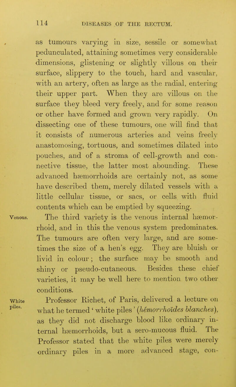 as tumours varying in size, sessile or somewhat pedunculated, attaining sometimes very considerable dimensions, glisteninjy or slightly villous on their surface, slippery to the touch, hard and vascular, with an artery, often as large as the radial, entering their upper part. When they are villous on the surface they bleed very freely, and for some reason or other have formed and grown very rapidly. On dissecting one of these tumours, one will find that it consists of numerous arteries and veins freely anastomosing, tortuous, and sometimes dilated into pouches, and of a stroma of cell-growth and con- nective tissue, the latter most abounding. These advanced haemorrhoids are certainly not, as some have described them, merely dilated vessels with a little cellular tissue, or sacs, or cells with fluid contents which can be emptied by squeezing. Venous. The third variety is the venous internal hsemor- rhoid, and in this the venous system predominates. The tumours are often very large, and are some- times the size of a hen's egg. They are bluish or livid in colour; the surface may be smooth and shiny or pseudo-cutaneous. Besides these chief varieties, it may be well here to mention two other conditions. White Professor Richet, of Paris, delivered a lecture on what he termed ' white piles ' {hemorrho'ides blanches), as they did not discharge blood like ordinary in- ternal htemorrhoids, but a sero-mucous fluid. The Professor stated that the white piles were merely ordinary piles in a more advanced stage, con-