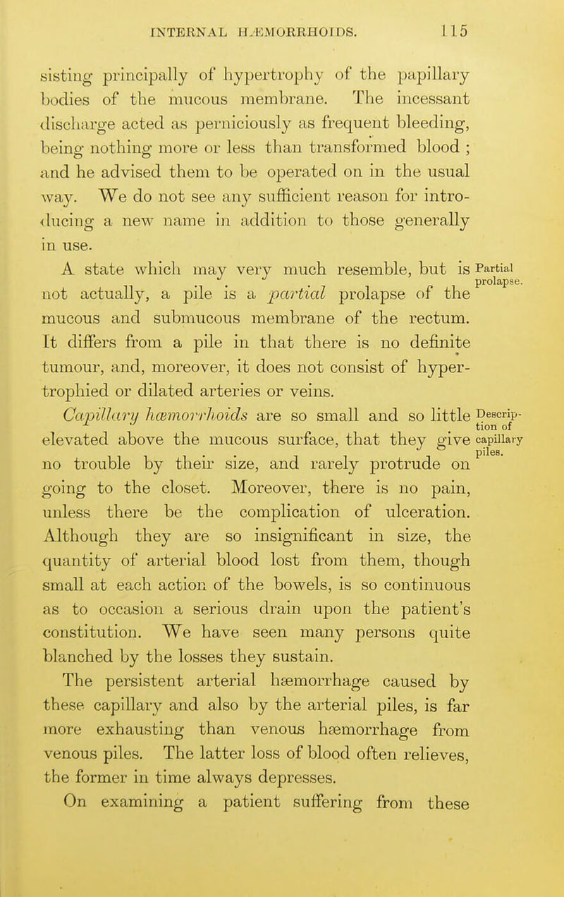 slsting principally of hypertrophy of the papillary bodies of the mucous membrane. The incessant discharge acted as perniciously as frequent bleeding, being- nothins: more or less than transformed blood : and he advised them to be operated on in the usual way. We do not see any sufficient reason for intro- ducing a new name in addition to those generally in use. A state which may very much resemble, but is Partial prolapse. not actually, a pile is a partial prolapse of the mucous and submucous membrane of the rectum. It differs from a pile in that there is no definite tumour, and, moreover, it does not consist of hyper- trophied or dilated arteries or veins. Capillaru li(EmorrJhoids are so small and so little Descrip- , tion of elevated above the mucous surface, that they give capillary piles. no trouble by their size, and rarely protrude on going to the closet. Moreover, there is no pain, unless there be the complication of ulceration. Although they are so insignificant in size, the quantity of arterial blood lost from them, though small at each action of the bowels, is so continuous as to occasion a serious drain upon the patient's constitution. We have seen many persons quite blanched by the losses they sustain. The persistent arterial haemorrhage caused by these capillary and also by the arterial piles, is far more exhausting than venous haemorrhage from venous piles. The latter loss of blood often relieves, the former in time always depresses. On examining a patient suffering from these