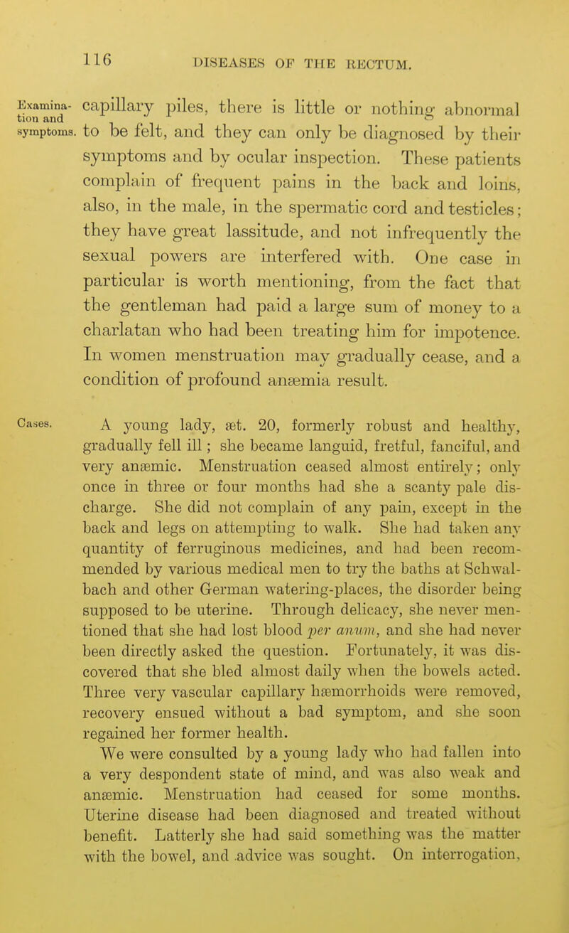 Examina- Capillary piles, there is little or nothiiiP- abnormal tion and i < i symptoms, to be felt, and they can only be diagnosed by their symptoms and by ocular inspection. These patients complain of frequent pains in the back and loins, also, in the male, in the spermatic cord and testicles; they have great lassitude, and not infrequently the sexual powers are interfered with. One case in particular is worth mentioning, from the fact that the gentleman had paid a large sum of money to a charlatan who had been treating him for impotence. In women menstruation may gradually cease, and a condition of profound anaemia result. Cases. A young lady, set. 20, formerly robust and healthy, gradually fell ill; she became languid, fretful, fanciful, and very anaemic. Menstruation ceased almost entireh'; only once in three ov four months had she a scanty pale dis- charge. She did not complain of any pain, except in the back and legs on attempting to walk. She had taken any quantity of ferruginous medicines, and had been recom- mended by various medical men to try the baths at Schwal- bach and other German watering-places, the disorder being supposed to be uterine. Through delicacy, she never men- tioned that she had lost blood ^Jcr anum, and she had never been directly asked the question. Fortunately, it was dis- covered that she bled almost daily when the bowels acted. Three very vascular capillary haemorrhoids were removed, recovery ensued without a bad symptom, and she soon regained her former health. We were consulted by a young lady who had fallen into a very despondent state of mind, and was also weak and anaemic. Menstruation had ceased for some months. Uterme disease had been diagnosed and treated without benefit. Latterly she had said something was the matter with the bowel, and .advice was sought. On interrogation.