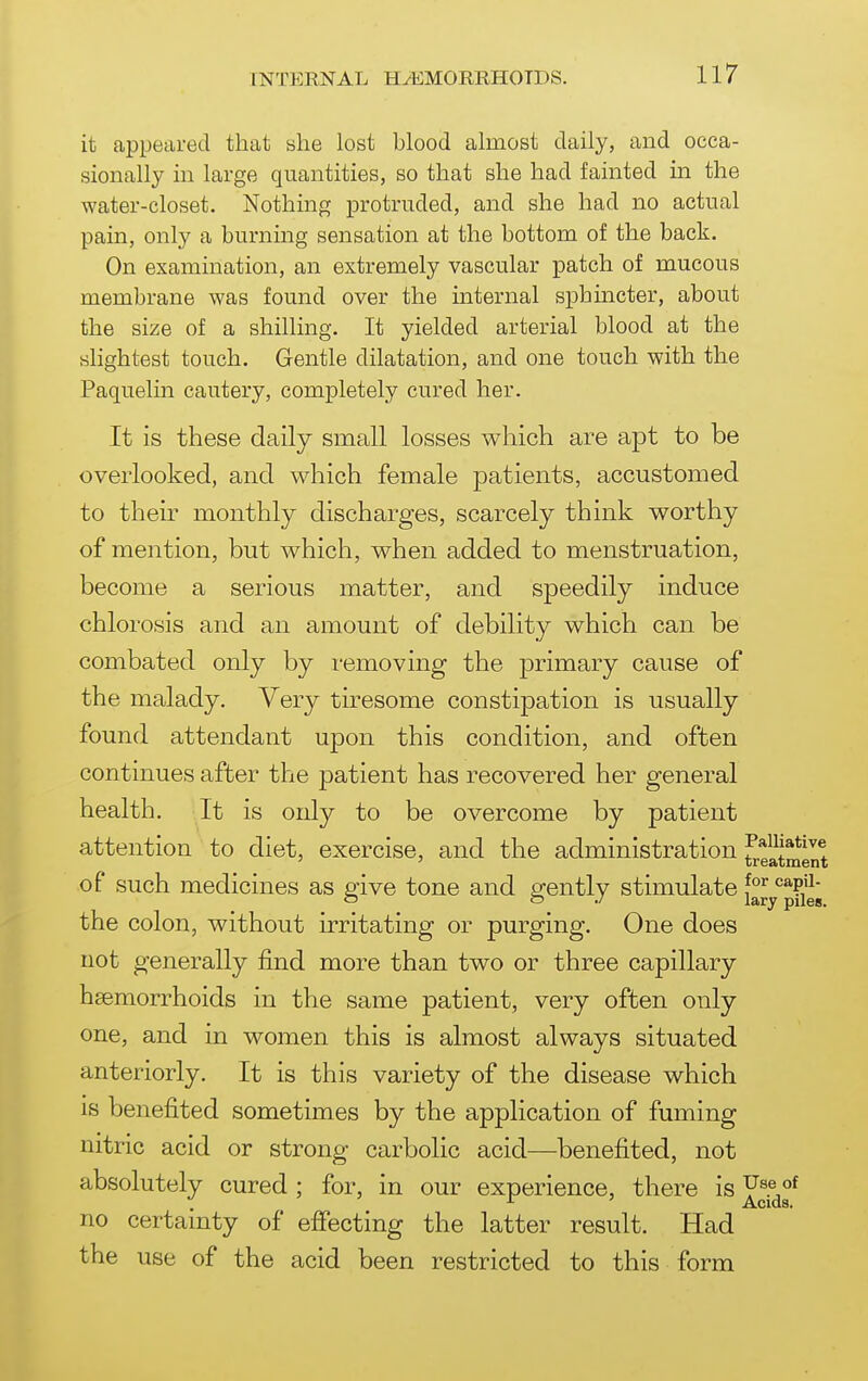it appeared that she lost blood almost daily, and occa- sionally in large quantities, so that she had fainted in the water-closet. Nothing protruded, and she had no actual pain, only a burnmg sensation at the bottom of the back. On examination, an extremely vascular patch of mucous membrane was found over the internal sphincter, about the size of a shilling. It yielded arterial blood at the slightest touch. Gentle dilatation, and one touch with the Paquelin cautery, completely cured her. It is these daily small losses w^liich are apt to be overlooked, and which female patients, accustomed to their monthly discharges, scarcely think vt^orthy of mention, but v^hich, v^hen added to menstruation, become a serious matter, and speedily induce chlorosis and an amount of debility which can be combated only by removing the primary cause of the malady. Very tiresome constipation is usually found attendant upon this condition, and often continues after the patient has recovered her general health. It is only to be overcome by patient attention to diet, exercise, and the administration ^e^tmlnt of such medicines as give tone and ofently stimulate f ''^P'^' O ./ lary piles. the colon, without irritating or purging. One does not generally find more than two or three capillary haemorrhoids in the same patient, very often only one, and in women this is almost always situated anteriorly. It is this variety of the disease which is benefited sometimes by the application of fuming nitric acid or strong carbolic acid—benefited, not absolutely cured; for, in our experience, there is Y^^^f no certainty of efiecting the latter result. Had the use of the acid been restricted to this form
