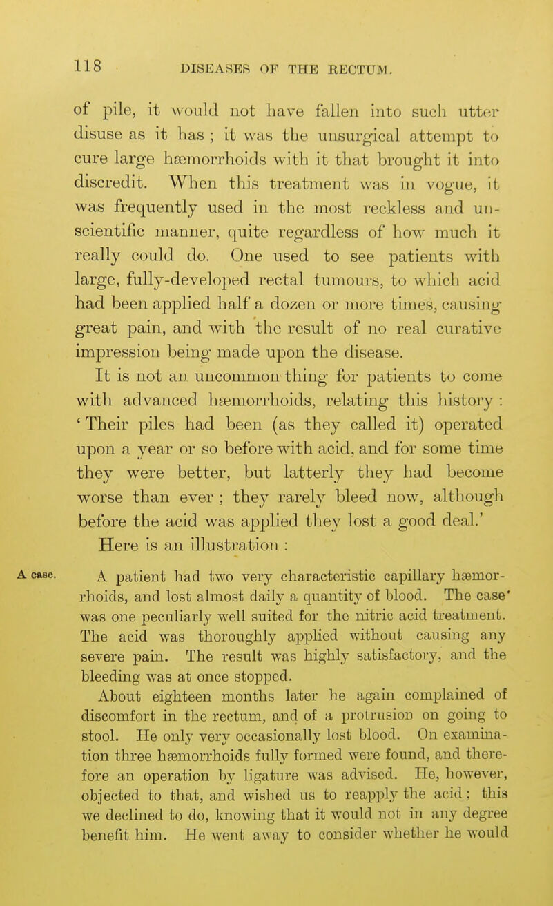 of pile, it would not have fallen into such utter disuse as it has ; it was the unsurgical attempt to cure large hsemorrhoids with it that brought it into discredit. When this treatment was in vogue, it was frequently used in the most reckless and un- scientific manner, quite regardless of how much it really could do. One used to see patients with large, fully-developed rectal tumours, to which acid had been applied half a dozen or more times, causing great j)ain, and with the result of no real curative impression being made upon the disease. It is not an uncommon thing for patients to come with advanced haemorrhoids, relating this history : ' Their piles had been (as they called it) operated upon a year or so before with acid, and for some time they were better, but latterly they had become worse than ever ; they rarely bleed now, although before the acid was apj)lied they lost a good deal.' Here is an illustration : A case. A. patient had two very characteristic capillary h£emor- rhoids, and lost almost daily a quantity of blood. The case* was one peculiarly well suited for the nitric acid treatment. The acid was thoroughly applied without causing any severe pain. The result was highly satisfactory, and the bleeding was at once stopped. About eighteen months later he again complamed of discomfort in the rectum, and of a protrusion on going to stool. He only very occasionally lost blood. On examma- tion three haemorrhoids fully formed were found, and there- fore an operation by ligature was advised. He, however, objected to that, and wished us to reapply the acid: this we declined to do, knowing that it would not in any degree benefit him. He went away to consider whether he would