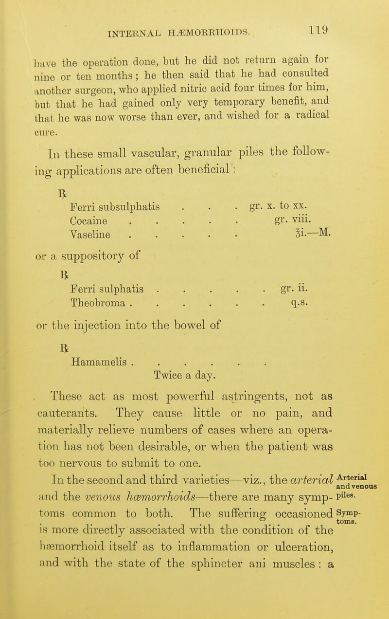U9 liave the operation done, but he did not return again for nine or ten months; he then said that he had consulted another surgeon, who applied nitric acid four times for him, but that he had gained only very temporary benefit, and that he was now worse than ever, and wished for a radical cure. In these small vascular, granular piles the follow- ing applications are often beneficial: Ferri subsulphatis . . . gr. x. to xx. Cocaine gi*- viii. Vaseline Si—M. or a suppository of Ferri sulphatis gr. ii- Theobroma ...... q.s. or the injection into the bowel of Hamamelis Twice a day. These act as most powerful astringents, not as cauterants. They cause little or no pain, and materially relieve numbers of cases where an opera- tion has not been desirable, or when the patient was too nervous to submit to one. In the second and third varieties—viz,, the arterial Artenai ' and venous and the venous hcBmorrhoids—there are many symp- p^^®*- toms common to both. The sufferino^ occasioned Symp- . . toms. IS more directly associated with the condition of the haemorrhoid itself as to inflammation or ulceration, and with the state of the sphincter ani muscles : a