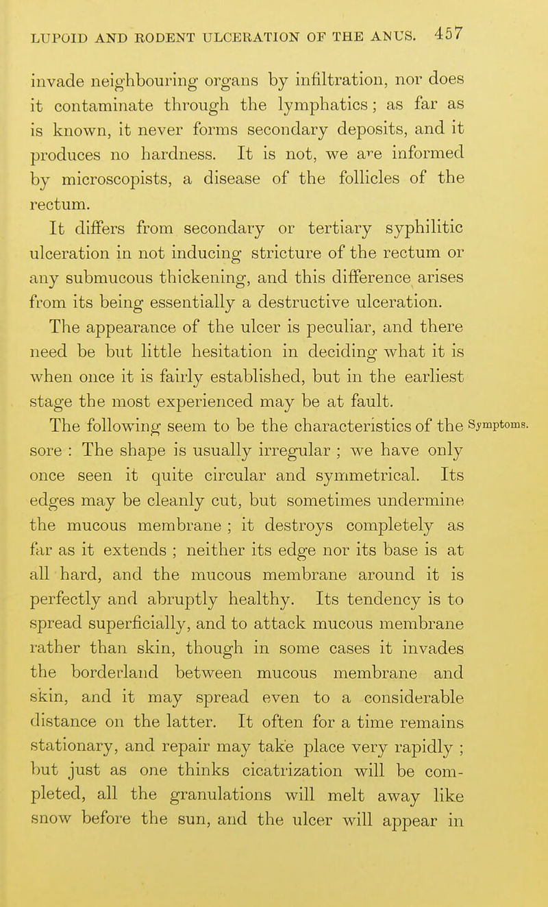 invade neighbouring organs by infiltration, nor does it contaminate through the lymphatics; as far as is known, it never forms secondary deposits, and it produces no hardness. It is not, we a^^e informed by microscopists, a disease of the follicles of the rectum. It differs from secondary or tertiary syphilitic ulceration in not inducing stricture of the rectum or any submucous thickening, and this difference arises from its being essentially a destructive ulceration. The appearance of the ulcer is peculiar, and there need be but little hesitation in deciding what it is when once it is fairly established, but in the earliest stage the most experienced may be at fault. The following seem to be the characteristics of the Symptoms, sore : The shape is usually irregular ; we have only once seen it quite circular and symmetrical. Its edges may be cleanly cut, but sometimes undermine the mucous membrane ; it destroys completely as far as it extends ; neither its edge nor its base is at all hard, and the mucous membrane around it is perfectly and abruptly healthy. Its tendency is to spread superficially, and to attack mucous membrane rather than skin, though in some cases it invades the borderland between mucous membrane and skin, and it may spread even to a considerable distance on the latter. It often for a time remains stationary, and repair may take place very rapidly ; but just as one thinks cicatrization will be com- pleted, all the granulations will melt away like snow before the sun, and the ulcer will appear in