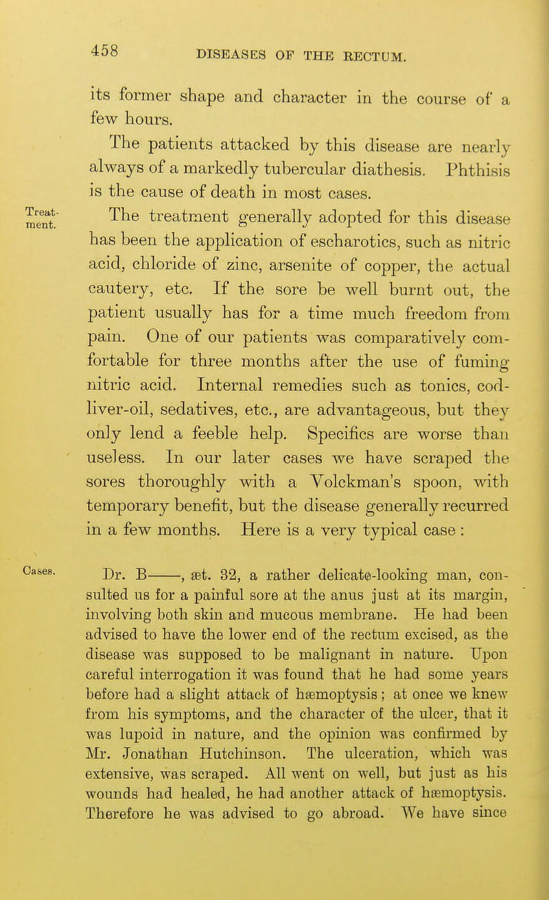 its former shape and character in the course of a few hours. The patients attacked by this disease are nearly always of a markedly tubercular diathesis. Phthisis is the cause of death in most cases. The treatment generally adopted for this disease has been the application of escharotics, such as nitric acid, chloride of zinc, arsenite of copper, the actual cautery, etc. If the sore be well burnt out, the patient usually has for a time much freedom from pain. One of our patients was comparatively com- fortable for three months after the use of fuming nitric acid. Internal remedies such as tonics, cod- liver-oil, sedatives, etc., are advantageous, but they only lend a feeble help. Specifics are worse than useless. In our later cases we have scraj^ed the sores thoroughly with a Volckman's spoon, with temporary benefit, but the disease generally recurred in a few months. Here is a very typical case : Dr. B , set. 32, a rather delicate-looking man, con- sulted us for a painful sore at the anus just at its margin, involving both skin and mucous membrane. He had been advised to have the lower end of the rectum excised, as the disease was supposed to be malignant in nature. Upon careful interrogation it was found that he had some years before had a slight attack of bsemoptysis; at once we knew from his symptoms, and the character of the ulcer, that it was lupoid in nature, and the opinion was confirmed hy Mr. Jonathan Hutchinson. The ulceration, which was extensive, was scraped. All went on well, but just as his wounds had healed, he had another attack of haemoptysis. Therefore he was advised to go abroad. We have since