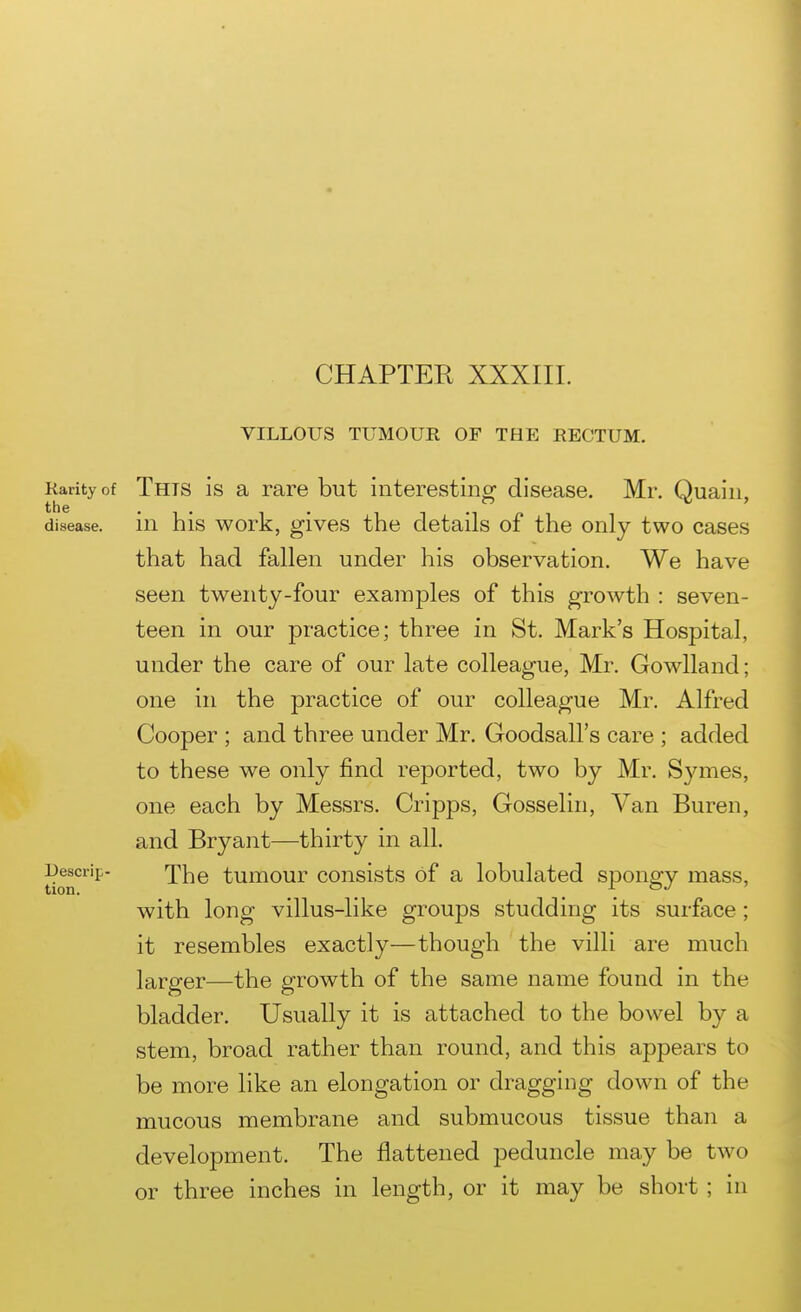 CHAPTER XXXIII. VILLOUS TUMOUR OF THE RECTUM. Rarity of Thts is a rare but interesting disease. Mr. Quain, the disease, in his work, gives the details of the only two cases that had fallen under his observation. We have seen twenty-four examples of this growth : seven- teen in our practice; three in St. Mark's Hospital, under the care of our late colleague, Mr. Gowlland; one in the practice of our colleague Mr. Alfred Cooper ; and three under Mr. Goodsall's care ; added to these we only find reported, two by Mr. Symes, one each by Messrs. Cripps, Gosselin, Van Buren, and Bryant—thirty in all. Descrip- 'j^}^q tumour consists of a lobulated s^Dongy mass, with long villus-like groups studding its surface; it resembles exactly—though the villi are much larger—the growth of the same name found in the bladder. Usually it is attached to the bowel by a stem, broad rather than round, and this appears to be more like an elongation or dragging down of the mucous membrane and submucous tissue than a development. The flattened peduncle may be two or three inches in length, or it may be short ; in