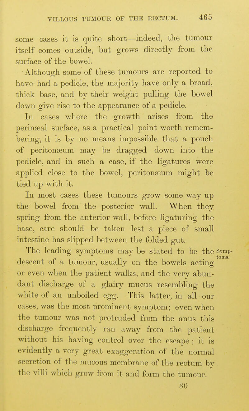 some cases it is quite short—indeed, the tumour itself comes outside, but grows directly from the surface of the bowel. Although some of these tumours are reported to have had a pedicle, the majority have only a broad, thick base, and by their weight pulling the bowel down give rise to the appearance of a pedicle. In cases where the growth arises from the perinseal surface, as a practical point worth remem- bering, it is by no means impossible that a pouch of peritonaeum may be dragged down into the pedicle, and in such a case, if the ligatures were applied close to the bowel, peritonaeum might be tied up with it. In most cases these tumours grow some way up the bowel from the posterior wall. When they spring from the anterior wall, before ligaturing the base, care should be taken lest a piece of small intestine has slipped between the folded gut. The leading symptoms may be stated to be the Symp- descent of a tumour, usually on the bowels acting or even when the patient walks, and the very abun- dant discharge of a glairy mucus resembling the white of an unboiled egg. This latter, in all our cases, was the most prominent symptom; even when the tumour was not protruded from the anus this discharge frequently ran away from the patient without his having control over the escape ; it is evidently a very great exaggeration of the normal secretion of the mucous membrane of the rectum by the villi which grow from it and form the tumour. 30