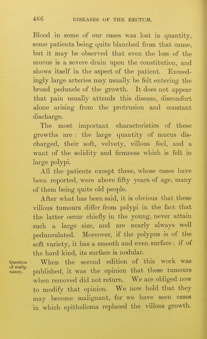 Blood in some of our cases was lost in quantity, some patients being quite blanched from that cause, but it may be observed that even the loss of the mucus is a severe drain upon the constitution, and shows itself in the aspect of the patient. Exceed- ingly large arteries may usually be felt entering the broad peduncle of the growth. It does not appear that pain usually attends this disease, discomfort alone arising from the protrusion and constant discharge. The most important characteristics of these growths are : the large quantity of mucus dis- charged, their soft, velvety, villous feel, and a want of the solidity and firmness which is felt in large polypi. All the patients except three, whose cases have been reported, were above fifty years of age, many of them being quite old people. After what has been said, it is obvious that these villous tumours differ from polypi in the fact that the latter occur chiefly in the young, never attain such a large size, and are nearly always well pedunculated. Moreover, if the polypus is of the soft variety, it has a smooth and even surface; if of the hard kind, its surface is nodular. Question When the second edition of this work was nancy, published, it was the opinion that these tumours when removed did not return. We are obliged now to modify that opinion. We now hold that they may become malignant, for we have seen cases in which epithelioma replaced the villous growth.