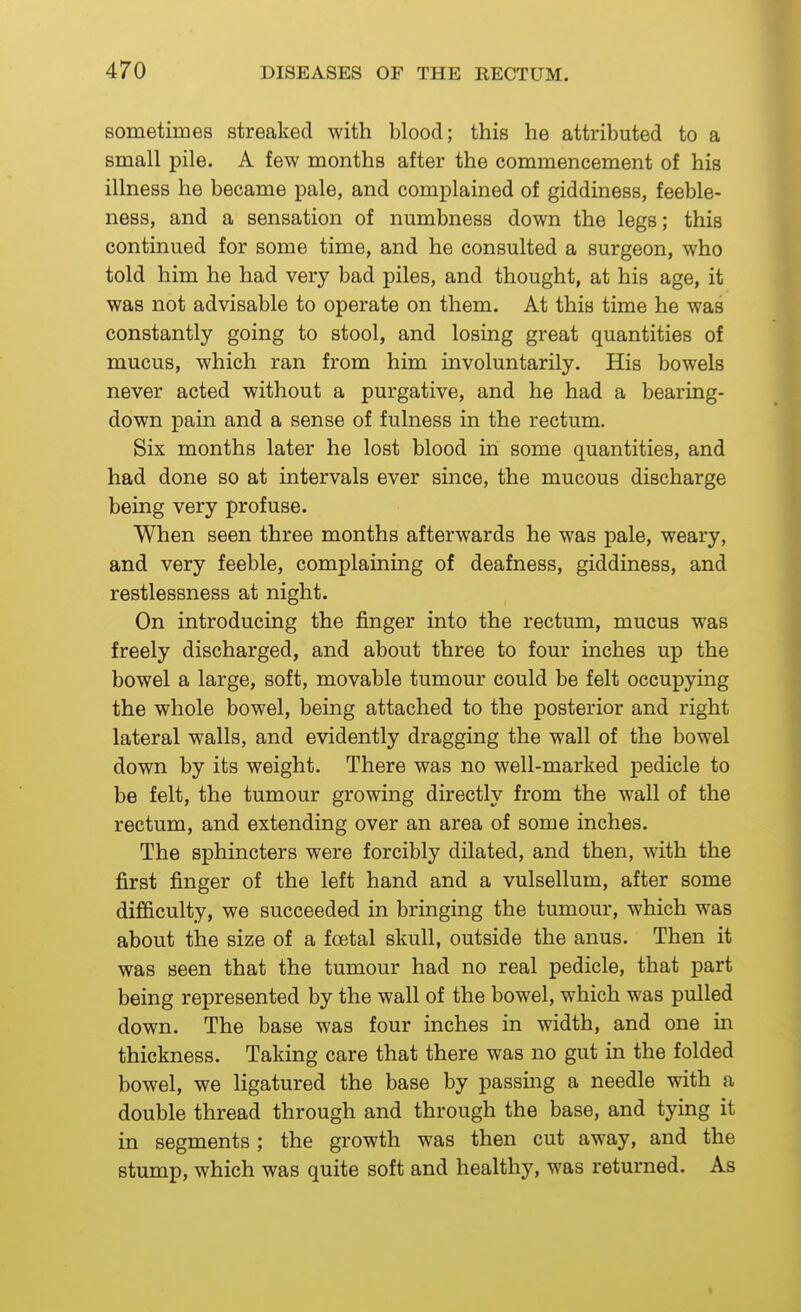 sometimes streaked with blood; this he attributed to a small pile. A few months after the commencement of his illness he became pale, and complained of giddiness, feeble- ness, and a sensation of numbness down the legs; this continued for some time, and he consulted a surgeon, who told him he had very bad piles, and thought, at his age, it was not advisable to operate on them. At this time he was constantly going to stool, and losing great quantities of mucus, which ran from him involuntarily. His bowels never acted without a purgative, and he had a bearing- down pain and a sense of fulness in the rectum. Six months later he lost blood in some quantities, and had done so at intervals ever since, the mucous discharge being very profuse. When seen three months afterwards he was pale, weary, and very feeble, complaining of deafness, giddiness, and restlessness at night. On introducing the finger into the rectum, mucus was freely discharged, and about three to four inches up the bowel a large, soft, movable tumour could be felt occupying the whole bowel, being attached to the posterior and right lateral walls, and evidently dragging the wall of the bowel down by its weight. There was no well-marked pedicle to be felt, the tumour growing directly from the wall of the rectum, and extending over an area of some inches. The sphincters were forcibly dilated, and then, with the first finger of the left hand and a vulsellum, after some difficulty, we succeeded in bringing the tumour, which was about the size of a foetal skull, outside the anus. Then it was seen that the tumour had no real pedicle, that part being represented by the wall of the bowel, which was pulled down. The base was four inches in width, and one in thickness. Taking care that there was no gut in the folded bowel, we ligatured the base by passing a needle with a double thread through and through the base, and tying it in segments ; the growth was then cut away, and the stump, which was quite soft and healthy, was returned. As