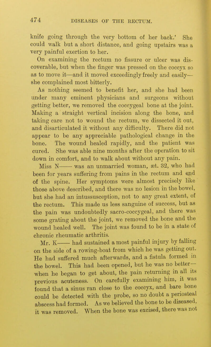 knife going through the very bottom of her back.' She could walk but a short distance, and going upstairs was a very painful exertion to her. On examining the rectum no fissure or ulcer was dis- coverable, but when the finger was pressed on the coccyx so as to move it—and it moved exceedingly freely and easily— she complained most bitterly. As nothing seemed to benefit her, and she had been under many eminent physicians and surgeons without getting better, we removed the coccygeal bone at the joint. Making a straight vertical incision along the bone, and taking care not to wound the rectum, we dissected it out, and disarticulated it without any difficulty. There did not appear to be any appreciable pathological change in the bone. The wound healed rapidly, and the patient was cured. She was able nine months after the operation to sit down in comfort, and to walk about without any pain. Miss N was an unmarried woman, set. 32, who had been for years suffering from pains in the rectum and end of the spine. Her symptoms were almost precisely like those above described, and there was no lesion in the bowel, but she had an intussusception, not to any great extent, of the rectum. This made us less sanguine of success, but as the pain was undoubtedly sacro-coccygeal, and there was some grating about the joint, we removed the bone and the wound healed well. The joint was found to be m a state of chronic rheumatic arthritis. Mr. K had sustained a most painful injury by falling on the side of a rowing-boat from which he was getting out. He had suffered much afterwards, and a fistula formed ni the bowel. This had been opened, but he was no better- when he began to get about, the pain returning in all its previous acuteness. On carefully examining him, it was found that a sinus ran close to the coccyx, and bare bone could be detected with the probe, so no doubt a periosteal abscess had formed. As we believed the bone to be diseased, it was removed. When the bone was excised, there was not