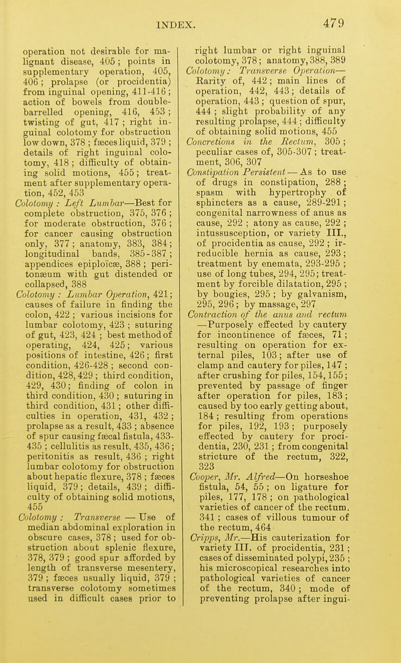 operation not desirable for ma- lignant disease, 405; points in supplementary operation, 405, 406; prolapse (or procidentia) from inguinal opening, 411-416 ; action of bowels from double- barrelled opening, 416, 453; twisting of gut, 417 ; rigbt in- guinal colotomy for obstruction low down, 378 ; f feces liquid, 379 ; details of right inguinal colo- tomy, 418 ; difficulty of obtain- ing solid motions, 455; treat- ment after supplementary opera- tion, 452, 453 Colotomy: Left Lumbar—Best for complete obstruction, 375, 376 ; for moderate obstruction, 376 ; for cancer causing obstruction only, 377 ; anatomy, 383, 384; longitudinal bands, 385-387; appendices epiploi'cse, 388 ; peri- tonaeum with gut distended or collapsed, 388 Colotomy : Lumbar Operation, 421; causes of failure in finding the colon, 422 ; various incisions for lumbar colotomy, 423 ; suturing of gut, 423, 424 ; best method of operating, 424, 425; various positions of intestine, 426 ; first condition, 426-428 ; second con- dition, 428, 429 ; third condition, 429, 430; finding of colon in third condition, 430 ; suturing in third condition, 431; other diffi- culties in operation, 431, 432 ; prolapse as a result, 433 ; absence of spur causing fsecal fistula, 433- 435 ; cellulitis as result, 435, 436; peritonitis as result, 436 ; right lumbar colotomy for obstruction about hepatic flexure, 378 ; fasces liquid, 379; details, 439 ; diffi- culty of obtaining solid motions, 455 Colotomy : Transverse — Use of median abdominal exploration in obscure cases, 378 ; used for ob- struction about splenic flexure, 378, 379 ; good spur afforded by length of transverse mesentery, 379 ; faeces usually liquid, 379 ; transverse colotomy sometimes used in difficult cases prior to right lumbar or right inguinal colotomy, 378; anatomy, 388, 389 Colotomy: Transverse Operation— Rarity of, 442; main lines of operation, 442, 443; details of operation, 443 ; question of spur, 444 ; slight probability of any resulting prolapse, 444; difficulty of obtaining solid motions, 455 Concretions in the Rectum^ 305 ; peculiar cases of, 305-307 ; treat- ment, 306, 307 Constipation Persistent — As to use of drugs in constipation, 288 ; spasm with hypertrophy of sphincters as a cause, 289-291; congenital narrowness of anus as cause, 292 ; atony as cause, 292 ; intussusception, or variety III,, of procidentia as cause, 292 ; ir- reducible hernia as cause, 293; treatment by enemata, 293-295 ; use of long tubes, 294, 295; treat- ment by forcible dilatation, 295 ; by bougies, 295 ; by galvanism, 295, 296; by massage, 297 Contraction of the anus and rectum —Purposely effected by cautery for incontinence of fseces, 71; resulting on operation for ex- ternal piles, 103; after use of clamp and cautery for piles, 147 ; after crushing for piles, 154,155; prevented by passage of finger after operation for piles, 183; caused by too early getting about, 184 ; resulting from operations for piles, 192, 193; purposely effected by cautery for proci- dentia, 230, 231 ; from congenital stricture of the rectum, 322, 323 Cooper, Mr. Alfred—On horseshoe fistula, 54, 55 ; on ligature for piles, 177, 178 ; on pathological varieties of cancer of the rectum. 341 ; cases of villous tumour of the rectum, 464 Cripps, Mr.—His cauterization for variety III. of procidentia, 231; cases of disseminated polypi, 235 ; his microscopical researches into pathological varieties of cancer of the rectum, 340; mode of preventing prolapse after ingui-