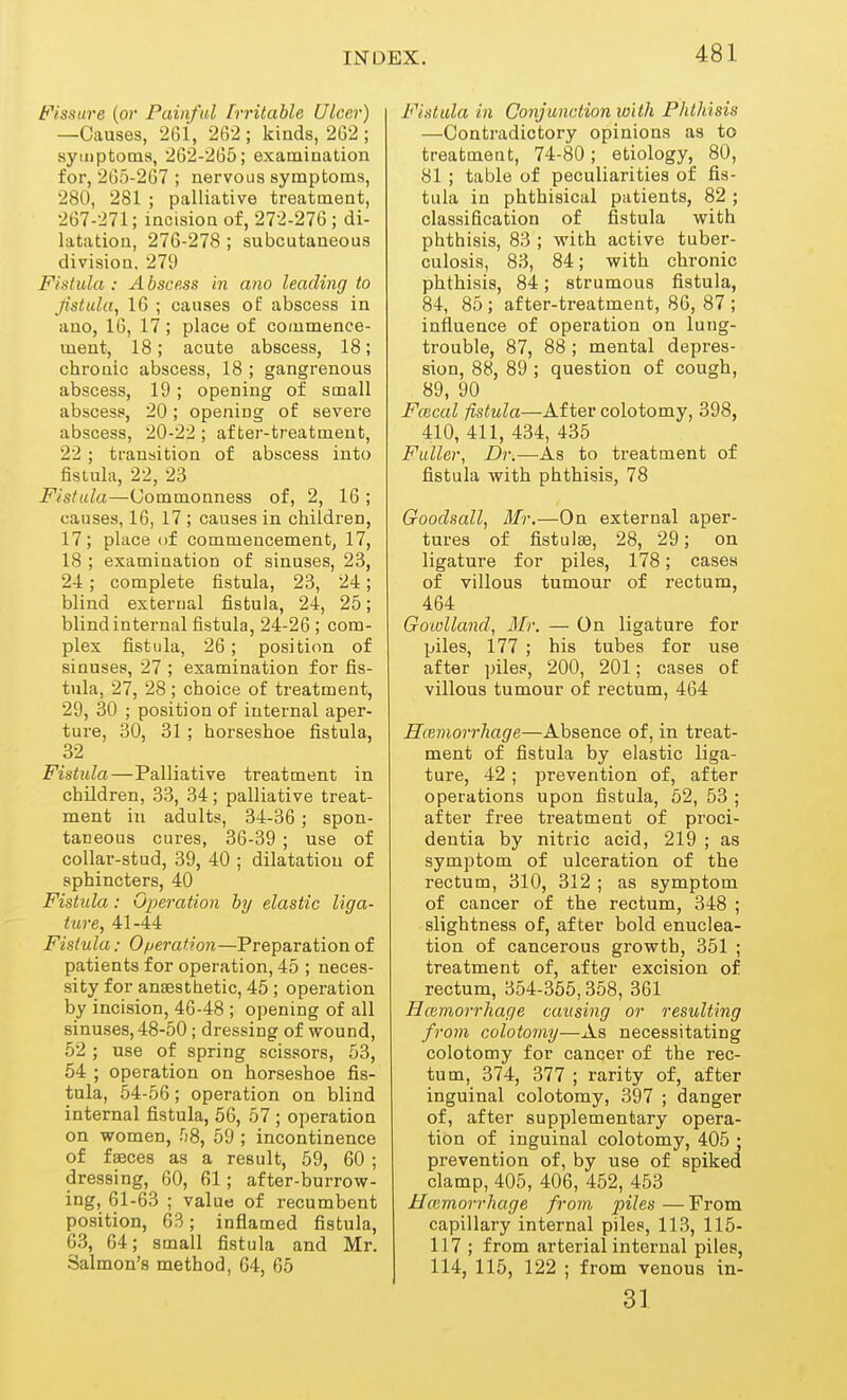 Fissure (or Painful Irritable Ulcer) —Causes, 261, 262 ; kinds, 262 ; syuiptocns, 262-265; examiaation for, 265-267 ; nervoas symptoms, 280, 281 ; palliative treatment, 267-271; incision of, 272-276 ; di- latation, 276-278 ; subcutaneous division. 279 Fistula : A bscess in am leading to fistula, 16 ; causes of abscess in ano, 16, 17 ; place of commence- ment, 18; acute abscess, 18; chronic abscess, 18 ; gangrenous abscess, 19 ; opening of small abscess, 20; opening of severe abscess, 20-22 ; af ter-tj-eatment, 22 ; transition of abscess into fistula, 22, 23 Fistula—Commonness of, 2, 16 ; causes, 16, 17 ; causes in children, 17; place of commencement, 17, 18 ; examination of sinuses, 23, 24; complete fistula, 23, 24; blind external fistula, 24, 25; blind internal fistula, 24-26 ; com- plex fistula, 26 ; position of sinuses, 27 ; examination for fis- tula, 27, 28 ; choice of treatment, 29, 30 ; position of internal aper- ture, 30, 31 ; horseshoe fistula, 32 Fistula—Palliative treatment in children, 33, 34; palliative treat- ment in adults, 34-36 ; spon- taneous cures, 36-39 ; use of collar-stud, 39, 40 ; dilatation of sphincters, 40 Fistula: Gjieration by elastic liga- ture, 41-44 Fistula: Operation—Preparation of patients for operation, 45 ; neces- sity for anaesthetic, 45 ; operation by incision, 46-48 ; opening of all sinuses, 48-50 ; dressing of wound, 52 ; use of spring scissors, 53, 54 ; operation on horseshoe fis- tula, 54-56; operation on blind internal fistula, 56, 57 ; operation on women, fiS, 59 ; incontinence of faeces as a result, 59, 60 ; dressing, 60, 61 ; after-burrow- ing, 61-63 ; value of recumbent position, 63; inflamed fistula, 63, 64; small fistula and Mr. Salmon's method, 64, 65 Fistula in Conjunction with Phthisis —Contradictory opinions as to treatment, 74-80; etiology, 80, 81 ; table of peculiarities of fis- tula in phthisical patients, 82 ; classification of fistula with phthisis, 83 ; with active tuber- culosis, 83, 84; with chronic phthisis, 84; strumous fistula, 84, 85 ; after-treatment, 86, 87 ; influence of operation on lung- trouble, 87, 88 ; mental depres- sion, 88, 89 ; question of cough, 89, 90 Fcecal fistula—After colotomy, 398, 410, 411, 434, 435 Fuller, Dr.—As to treatment of fistula with phthisis, 78 Goodsall, Mr.—On external aper- tures of fistula, 28, 29; on ligature for piles, 178; cases of villous tumour of rectum, 464 Goiulland, Mr. — On ligature for piles, 177 ; his tubes for use after piles, 200, 201; cases of villous tumour of rectum, 464 Hceniorrhage—Absence of, in treat- ment of fistula by elastic liga- ture, 42 ; prevention of, after operations upon fistula, 62, 53 ; after free treatment of proci- dentia by nitric acid, 219 ; as symptom of ulceration of the rectum, 310, 312 ; as symptom of cancer of the rectum, 348 ; slightness of, after bold enuclea- tion of cancerous growth, 351 ; treatment of, after excision of rectum, 354-355,358, 361 Hceniorrhage causing or resulting from colotomy—As necessitating colotomy for cancer of the rec- tum, 374, 377 ; rarity of, after inguinal colotomy, 397 ; danger of, after supplementary opera- tion of inguinal colotomy, 405 ; prevention of, by use of spiked clamp, 405, 406, 452, 453 Hcemorrhage from piles — From capillary internal piles, 113, 115- 117 ; from arterial internal piles, 114, 115, 122 ; from venous in- 31