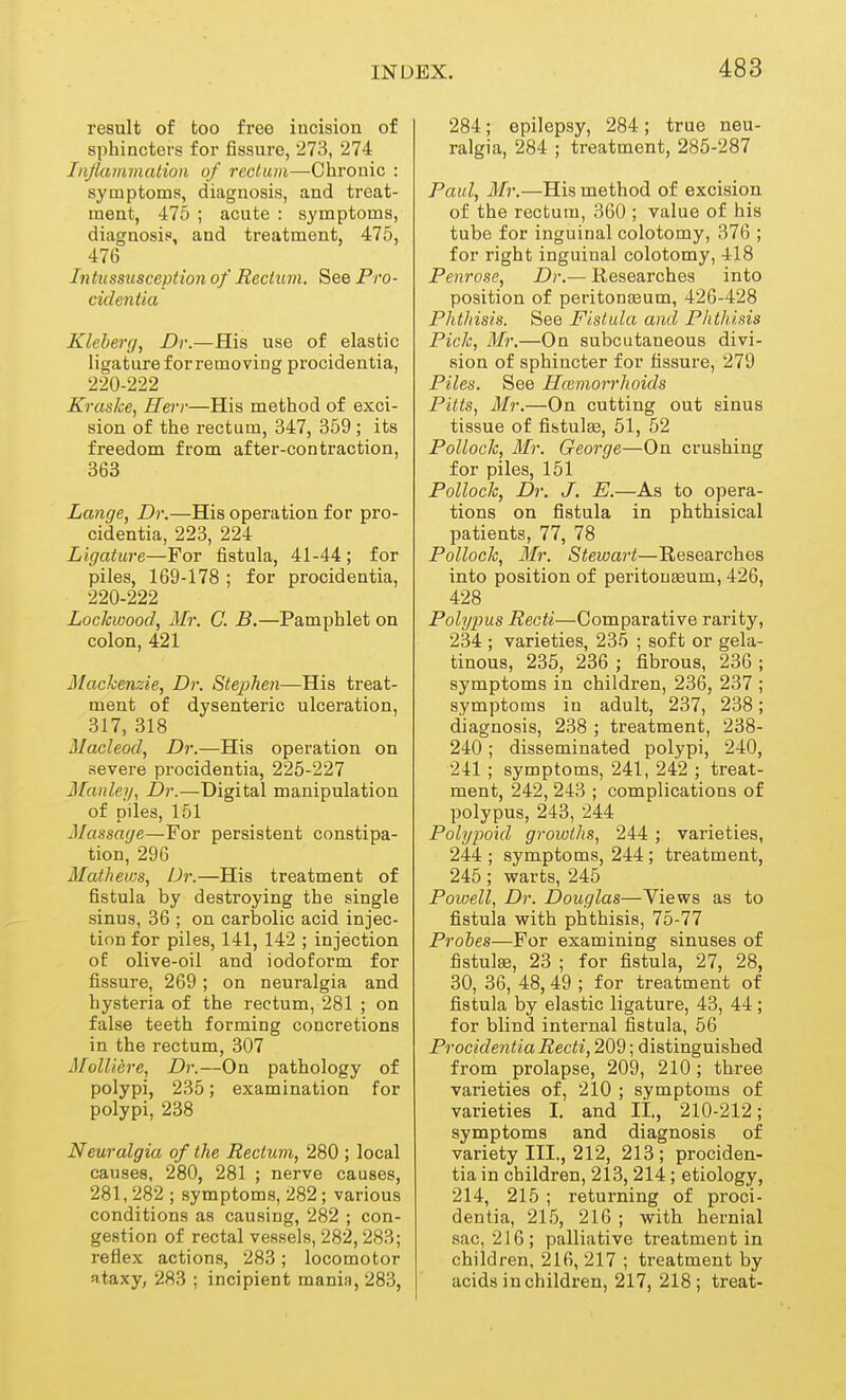 result of too free incision of sphincters for fissure, 273, 274 Iiiflammation of rectum—Chronic : symptoms, diagnosis, and treat- ment, 475 ; acute : symptoms, diagnosis, and treatment, 475, 476 Intussusception of Rectum. See Pro- cidentia Kleberg, Dr.—His use of elastic ligature for removing procidentia, 220-222 Kraske, Herr—His method of exci- sion of the rectum, 347, 359 ; its freedom from after-contraction, 363 Lange, Dr.—His operation for pro- cidentia, 223, 224 Ligature—For fistula, 41-44 ; for piles, 169-178 ; for procidentia, 220-222 Lockwood, Mr. C. B.—Pamphlet on colon, 421 Alachenzie, Dr. Stephen—His treat- ment of dysenteric ulceration, 317, 318 Macleod, Dr.—His operation on severe procidentia, 225-227 Mauley, Dr.—Digital manipulation of piles, 151 Massage—For persistent constipa- tion, 296 Mathews, Dr.—His treatment of fistula by destroying the single sinus, 36 ; on carbolic acid injec- tion for piles, 141, 142 ; injection of olive-oil and iodoform for fissure, 269; on neuralgia and hysteria of the rectum, 281 ; on false teeth forming concretions in the rectum, 307 Molliere, Dr.—On pathology of polypi, 235; examination for polypi, 238 Neuralgia of the Rectum, 280 ; local causes, 280, 281 ; nerve causes, 281,282 ; symptoms, 282; various conditions as causing, 282 ; con- gestion of rectal vessels, 282,283; reflex actions, 283; locomotor ataxy, 283 ; incipient mania, 283, 284; epilepsy, 284; true neu- ralgia, 284 ; treatment, 285-287 Paul, ili?'.—His method of excision of the rectum, 360 ; value of his tube for inguinal colotomy, 376 ; for right inguinal colotomy, 418 Penrose, Dr.— Researches into position of peritonseum, 426-428 Phthisis. See Fistula and Phthisis Pick, Mr.—On subcutaneous divi- sion of sphincter for fissure, 279 Piles. See Hcemorrhoids Pitts, Mr.—On cutting out sinus tissue of fistulas, 51, 52 Pollock, Mr. George—On crushing for piles, 151 Pollock, Dr. J. E.—As to opera- tions on fistula in phthisical patients, 77, 78 Pollock, Mr. Stewart—Researches into position of peritouseum, 426, 428 Polypus Recti—Comparative rarity, 234 ; varieties, 235 ; soft or gela- tinous, 235, 236 ; fibrous, 236 ; symptoms in children, 236, 237 ; symptoms in adult, 237, 238; diagnosis, 238 ; treatment, 238- 240; disseminated polypi, 240, 241 ; symptoms, 241, 242 ; treat- ment, 242, 243 ; complications of polypus, 243, 244 Polypoid growths, 244 ; varieties, 244 ; symptoms, 244 ; treatment, 245 ; warts, 245 Powell, Dr. Douglas—Views as to fistula with phthisis, 75-77 Probes—For examining sinuses of fistulse, 23 ; for fistula, 27, 28, 30, 36, 48, 49 ; for treatment of fistula by elastic ligature, 43, 44; for blind internal fistula, 56 Procidentia Recti, 209; distinguished from prolapse, 209, 210; three varieties of, 210 ; symptoms of varieties I. and II., 210-212; symptoms and diagnosis of variety III., 212, 213; prociden- tia in children, 213, 214 ; etiology, 214, 215 ; returning of proci- dentia, 215, 216 ; with hernial sac, 216; palliative treatment in children, 216, 217 ; treatment by acids in children, 217, 218; treat-