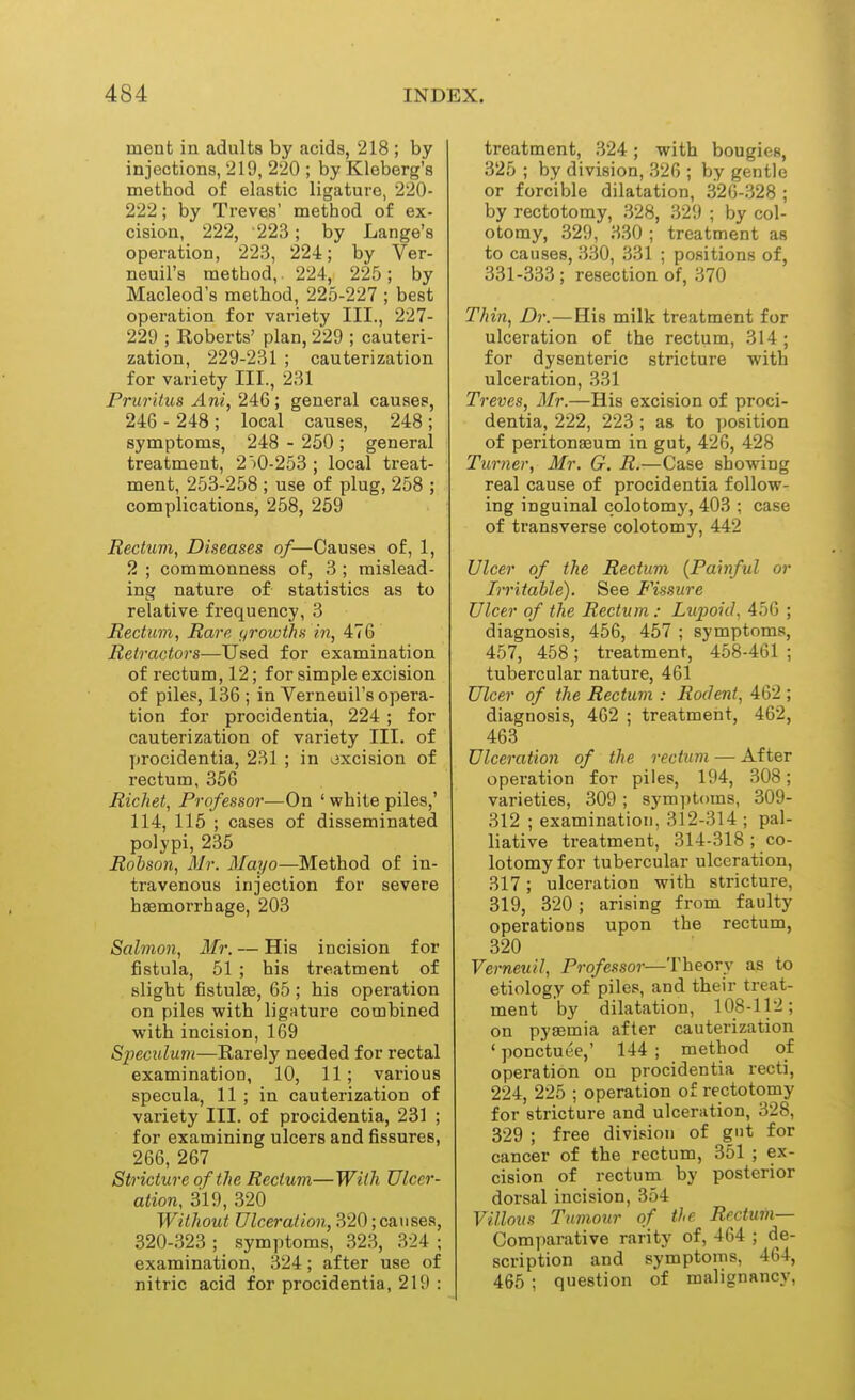 mcnt in adults by acids, 218 ; by injections, 219, 220 ; by Kleberg's method of elastic ligature, 220- 222; by Treves' method of ex- cision, 222, 223; by Lange's operation, 223, 224; by Ver- neuil's method, 224, 225; by Macleod's method, 225-227 ; best operation for variety III., 227- 229 ; Roberts' plan, 229 ; cauteri- zation, 229-231 ; cauterization for variety III., 231 Pruritus Ani, 24:6 ; general causes, 246 - 248 ; local causes, 248 ; symptoms, 248 - 250 ; general treatment, 2iO-253 ; local treat- ment, 253-258 ; use of plug, 258 ; complications, 258, 259 Rectum, Diseases of—Causes of, 1, 2 ; commonness of, 3 ; mislead- ing nature of statistics as to relative frequency, 3 Rectum, Rare grovAhs in, 476 Retractors—Used for examination of rectum, 12; for simple excision of piles, 136 ; in Verneuil's opera- tion for procidentia, 224 ; for cauterization of variety III. of procidentia, 231 ; in oxcision of rectum, 356 Richet, Professor—On ' white piles,' 114, 115 ; cases of disseminated polypi, 235 Rohson, Mr. Mayo—Method of in- travenous injection for severe haemorrhage, 203 Salmon, Mr. — His incision for fistula, 51 ; his treatment of slight fistulse, 65; his operation on piles with ligature combined with incision, 169 Speculum—Rarely needed for rectal examination, 10, 11; various specula, 11 ; in cauterization of variety III. of procidentia, 231 ; for examining ulcers and fissures, 266, 267 Stricture of the Rectum—With Ulcer- ation, 319, 320 Without Ulceration, 320; catises, 320-323 ; symptoms, 323, 324 ; examination, 324; after use of nitric acid for procidentia, 219 : treatment, .324; with bougies, 325 ; by division, .326 ; by gentle or forcible dilatation, 326-328 ; by rectotomy, 328, 329 ; by col- otomy, 329, 330 ; treatment as to causes, 330, 331 ; positions of, 331-333 ; resection of, 370 Thin, Dr.—His milk treatment for ulceration of the rectum, 314 ; for dysenteric stricture with ulceration, 331 Treves, Mr.—His excision of proci- dentia, 222, 223 ; as to ])osition of peritonaeum in gut, 426, 428 Turner, Mr. G. R.—Case showing real cause of procidentia follow- ing inguinal colotomy, 403 ; case of transverse colotomy, 442 Ulcer of the Rectum {Painful or Irritable). See Fissure Ulcer of the Rectum : Lupoid, 456 ; diagnosis, 456, 467 ; symptoms, 457, 458; treatment, 458-461 ; tubercular nature, 461 Ulcer of the Rectum : Rodent, 462 ; diagnosis, 462 ; treatment, 462, 463 Ulceration of the rectum — After operation for piles, 194, 308; varieties, 309 ; symptoms, 309- 312 ; examination, 312-314 ; pal- liative treatment, 314-318 ; co- lotomy for tubercular ulceration, 317; ulceration with stricture, 319, 320 ; arising from faulty operations upon the rectum, 320 Verneuil, Professor—Theory as to etiology of piles, and their treat- ment by dilatation, 108-112; on pysemia after cauterization ' ponctut'e,' 144 ; method of operation on procidentia recti, 224, 225 ; operation of rectotomy for stricture and ulceration, 328, 329 ; free division of gut for cancer of the rectum, 351 ; ex- cision of rectum by posterior dorsal incision, 354 Villous Tumour of the Rectum— Comparative rarity of, 464 ; de- scription and symptoms, 464, 465 ; question of malignancy.