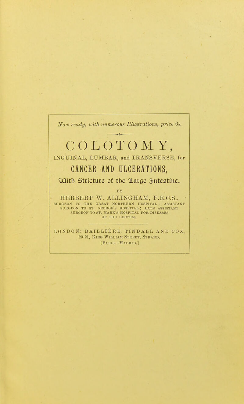 Noiv ready, with numemis Illustrations, price 6s. INGUINAL, LUMBAR, and TRANSVERSE, for Mitb Stricture of tbe Xarge 3-ntest(iie. • HERBEET W. ALLINGHAM, F.R.C.S., SDROEON TO THE GREAT NORTHERN HOSPITAL ; ASSISTANT SURGEON TO ST. OEOKGE'S HOSPITAL ; LATE ASSISTANT SURGEON TO ST. MARK'S HOSPITAL FOR DISEASES OP THE RECTUM. LONDON: BAILLIBRE, TINDALL AND COX, 20-21, King William Street, Strand. [Paris—Madrid.] CANCER AND ULCERATIONS, BY