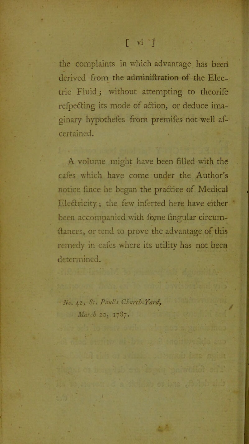 the complaints in which advantage has been derived from the adminiftration of the Elec- tric Fluid; without attempting to theorife refpedting its mode of adtion, or deduce ima- ginary hypothefes from premifes not well af- certained. A volume might have been filled with the cafes which have come under the Author’s notice fince he began the pradtice of Medical Electricity; the few inferted here have either been accompanied with fome fingular circum- ItanccSj or tend to prove the advantage of this remedy in cafes where its utility has not been determined. No. 42. St. Paul's Church-Yard, March 20, 17S7.