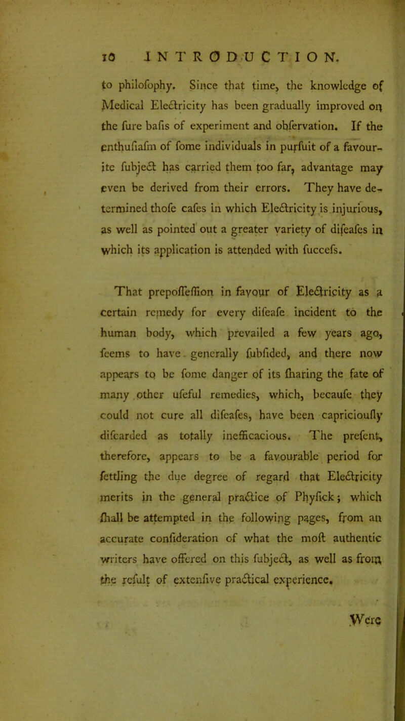 to philofophy. Since that time, the knowledge of Medical Electricity has been gradually improved on the fure bafis of experiment and obfervation. If the enthufiafm of fome individuals in puffuit of a favour- ite fubjet has carried them too far, advantage may even be derived from their errors. They have de- termined thofe cafes in which Electricity is injurious, as well as pointed out a greater variety of difeafes in which its application is attended with fuccefs. That prepoffeflion in favour of Electricity as a certain remedy for every difeafe incident to the human body, which prevailed a few years ago, feems to have generally fubfided, and there now appears tq be fome danger of its (haring the fate of many other ufeful remedies, which, becaufe they could not cure all difeafes, have been capricioufly difearded as totally inefficacious. The prefent, therefore, appears to be a favourable period fox fettling the due degree of regard that Electricity merits in the general practice of Phyfick; which (hall be attempted in the following pages, from an accurate confideration of what the moft authentic writers have offered on this fubject, as well as from the rcfult of extenfive practical experience. Were