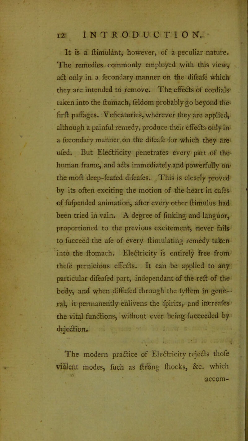 It is a ftimulant, however, of a peculiar nature. The remedies commonly employed with this view, adt only in a fecondary manner on the difeafc which they are intended to remove. The effedts of cordials* taken into the ftomach, feldom probably go beyond the firft paflages. Veficatories, wherever they are applied, although a painful remedy, produce their effedts only in a fecondary manner on the difeafe for which they are ufed. But Eledfricity penetrates every part of the human frame, and adts immediately and powerfully on- the moft deep-feated difeafes. This is clearly proved by its often exciting the motion of the heart in cafes of fufpended animation, after every other ftimulus had been tried in vain. A degree of finking and languor, proportioned to the previous excitement, never fails to fucceed the ufe of every {Emulating remedy taken into the ftomach. Eledtricity is entirely free from thefe pernicious efFedts. It can be applied to any particular difeafed part, independant of the reft of the body, and when diftufed through the fyftem in gene- ral, it permanently enlivens the fpirits, and increafes the vital functions, without ever being fucceeded by dejedtion. The modern pradfice of Eledlricity rejedts thofe violent modes, fueh as ltrong fhocks, &c. which accom-