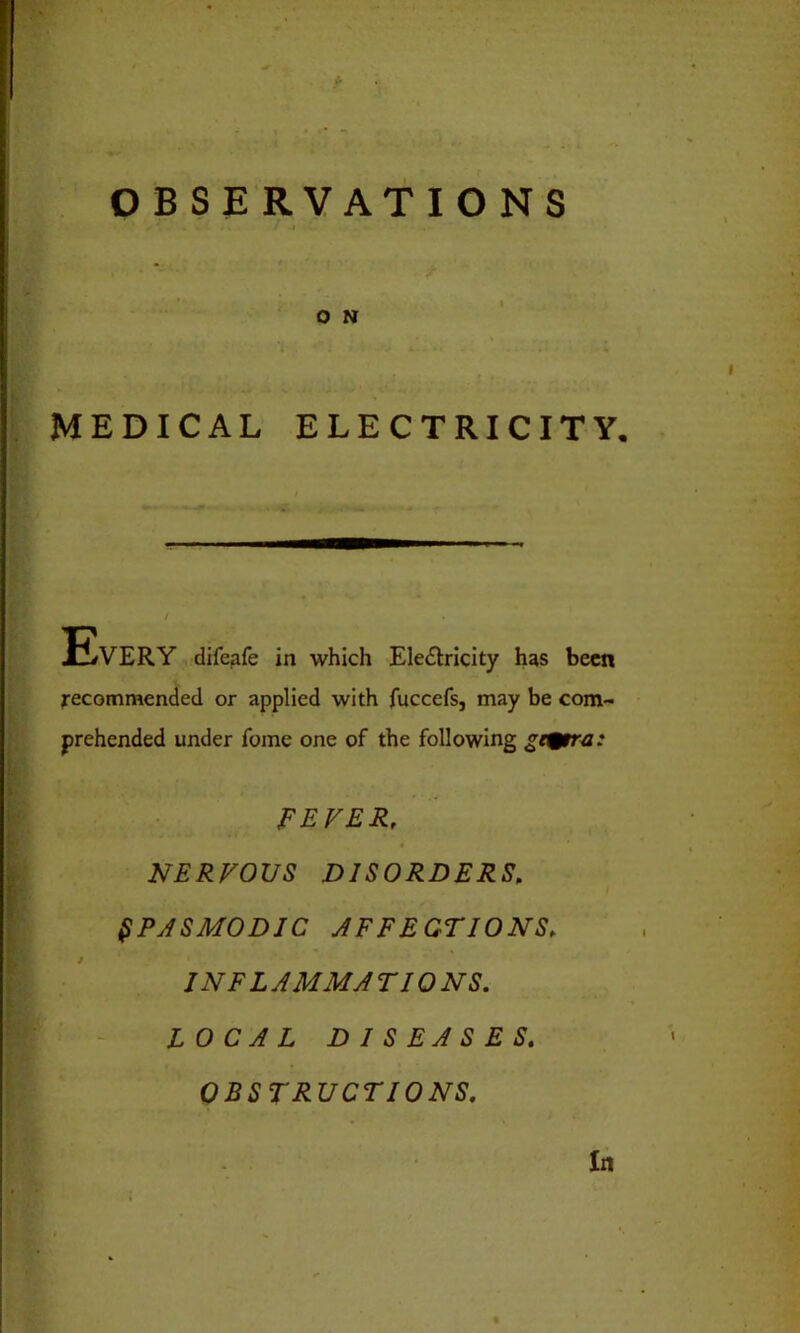 OBSERVATIONS MEDICAL ELECTRICITY. / Every ifeafe in which Electricity has been recommended or applied with fuccefs, may be com- prehended under Tome one of the following gi^tra: FEVER, NERVOUS DISORDERS, SPASMODIC AFFECTIONS, I NFL A MM A T IONS. LOCAL DISEASES. OBSTRUCTIONS.