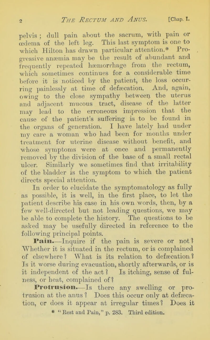 pelvis ; dull pain about the sacrum, with pain or oedema of the left leg. This last symptom is one to which Hilton has drawn particular attention.* Pro- gressive anaemia may be the result of abundant and frequently repeated hsemorrhage from the rectum, which sometimes continues for a considerable time before it is noticed by the patient, the loss occur- ring painlessly at time of defsecation. And, again, owing to the close sympatliy between the uterus and adjacent mucous tract, disease of the latter may lead to the erroneous impression that the cause of the patient's suffering is to be found in the organs of generation. I have lately had under my care a woman who had been for raontlis under treatment for uterine disease without benefit, and whose symptoms were at once and permanently removed by the division of the base of a small rectal ulcer. Similarly we sometimes find that irritability of the bladder is the symptom to which the patient directs special attention. In order to elucidate the symptomatology as fully as possiV)le, it is well, in the first place, to let the patient describe his case in his own words, then, by a few well-directed but not leading questions, we may be able to complete the history. The questions to be asked may be usefully directed in reference to the following principal points. Pain.—Inquire if the pain is severe or not] Whether it is situated in the rectum, or is complained of elsewhere 1 What is its relation to defaecation? Is it worse during evacuation, shortly afterwards, or is it independent of the act ? Is itcliing, sense of ful- ness, or heat, complained of? Protrusion.—Is there any swelling or pro- trusion at the anus % Does this occur only at defeca- tion, or does it appear at irregular times 1 Does it * Rest and Pain, p. 283. Third edition.