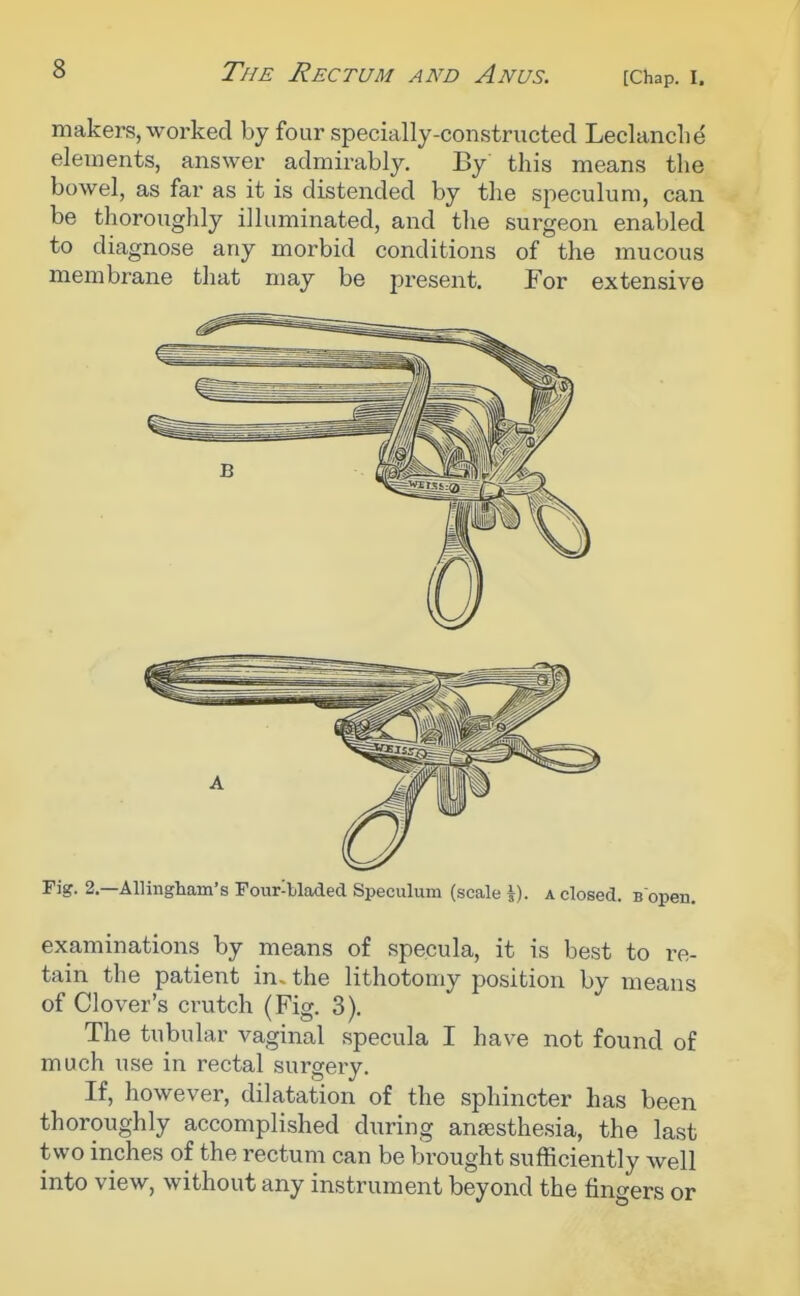 (Chap. I, makers, worked by four specially-constructed Leclanclie elements, answer admirably. By this means the bowel, as far as it is distended by the speculum, can be thoroughly illuminated, and the surgeon enabled to diagnose any morbid conditions of the mucous membrane that may be present. For extensive Fig. 2.—Allingham's Four-bladed Speculum (scale \). a closed. B open. examinations by means of specula, it is best to re- tain the patient in. the lithotomy position by means of Clover's crutch (Fig. 3). The tubular vaginal specula I have not found of much use in rectal surgery. If, however, dilatation of the sphincter has been thoroughly accomplished during anajsthesia, the last two inches of the rectum can be brought sufficiently well into view, without any instrument beyond the finders or