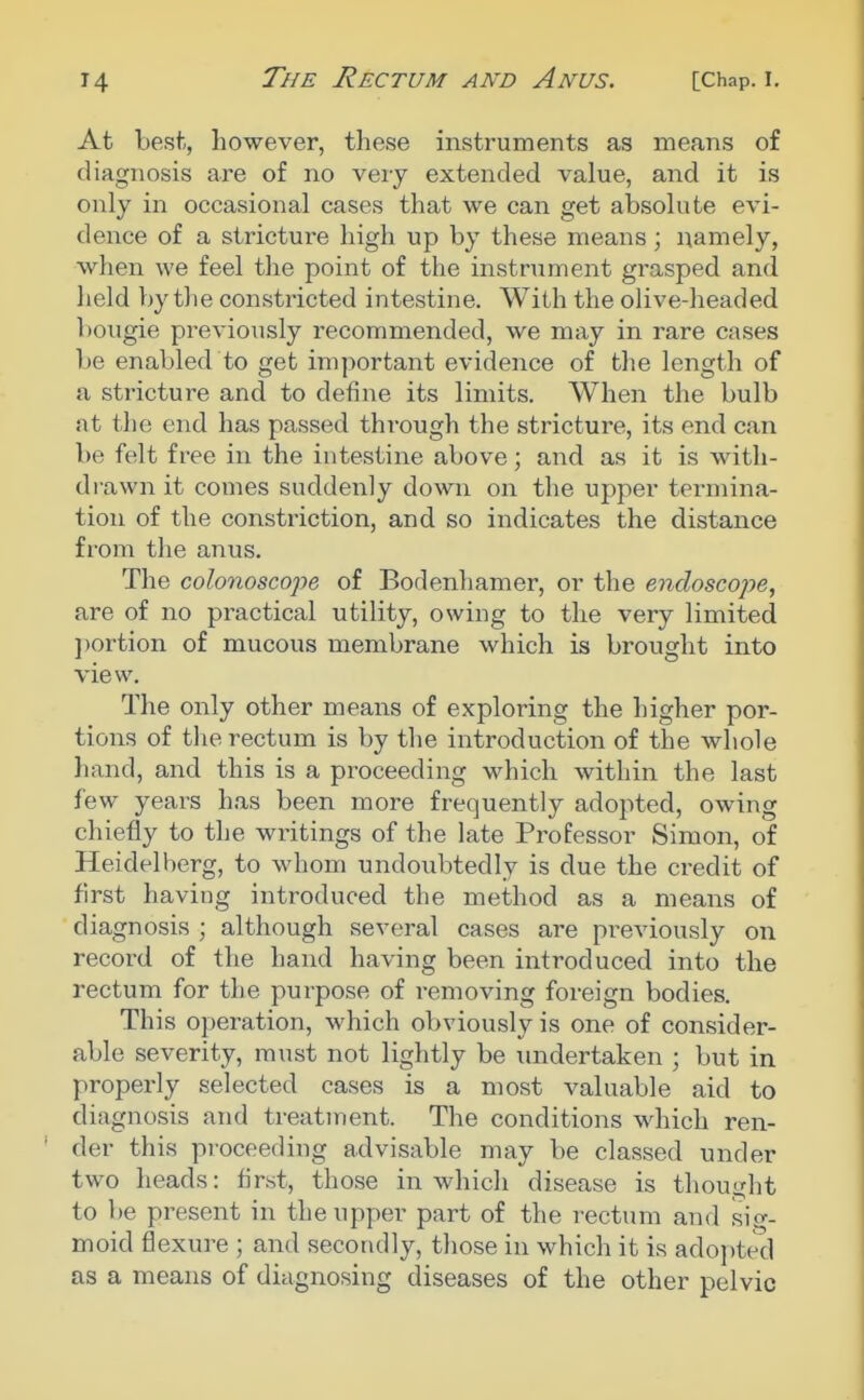 At Lest, however, these instruments as means of diagnosis are of no very extended value, and it is only in occasional cases that we can get absolute evi- dence of a stricture high up by these means; namely, when we feel the point of the instrument grasped and held by the constricted intestine. With the olive-headed bougie previously recommended, we may in rare cases be enabled to get important evidence of the length of a stricture and to define its limits. When the bulb at the end has passed through the stricture, its end can be felt free in the intestine above; and as it is with- drawn it comes suddenly down on the upper termina- tion of the constriction, and so indicates the distance from the anus. The colonoscope of Bodenhamer, or the endoscope, are of no practical utility, owing to the very limited ])ortion of mucous membrane which is brought into view. Tlie only other meaiis of exploring the higher por- tions of the rectum is by the introduction of the whole hand, and this is a proceeding which within the last few years has been more frequently adopted, owing chiefly to the writings of the late Professor Simon, of Heidelberg, to whom undoubtedly is due the credit of first having introduced the method as a means of diagnosis ; although several cases are previously on record of the hand having been introduced into the rectum for the purpose of removing foreign bodies. This operation, which obviously is one of consider- able severity, must not lightly be undertaken ; but in properly selected cases is a most valuable aid to diagnosis and treatment. The conditions which ren- der this proceeding advisable may be classed under two heads: first, those in which disease is thought to be present in the upper part of the rectum and sig- moid flexure ; and secondly, those in which it is adopted as a means of diagnosing diseases of the other pelvic