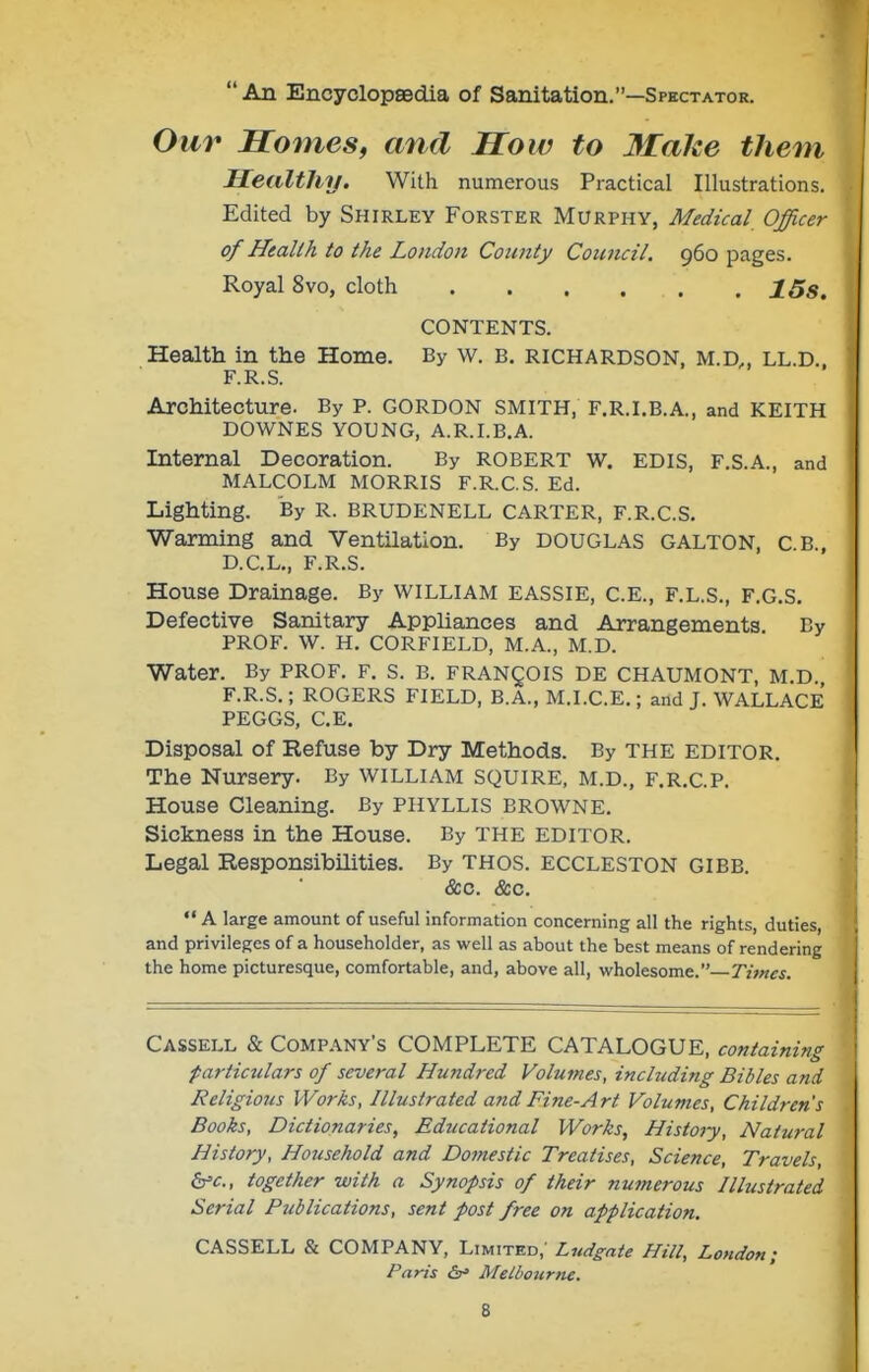  An Encyclopsedia of Sanitation.—Spectator. Our Homes, and How to Make them Healthy. With numerous Practical Illustrations. Edited by Shirley Forster Murphy, Medical Officer of Health to the London Coimty Council. 960 pages. Royal 8vo, cloth . . . . . . 15s. CONTENTS. Health in the Home. By w. B. RICHARDSON, m.d,, ll.d. F.R.S. Architecture. By P. GORDON SMITH, F.R.I.B.A., and KEITH DOWNES YOUNG, A.R.I.B.A. Internal Decoration. By ROBERT w. EDIS, F.S.A., and MALCOLM MORRIS F.R.C.S. Ed. Lighting. By R. BRUDENELL CARTER, F.R.C.S. Warming and Ventilation. By DOUGLAS GALTON, C.B., D.C.L,, F.R.S. House Drainage. By WILLIAM EASSIE, C.E., F.L.S., F.G.S. Defective Sanitary Appliances and Arrangements. By PROF. W. H. CORFIELD, M.A., M.D. Water. By prof. F. S. B. FRANgOIS DE CHAUMONT, M.D. F.R.S.; ROGERS FIELD, B.A., M.I.C.E.; and J. WALLACE PEGGS, C.E. Disposal of Refuse by Dry Methods. By THE EDITOR. The Nursery. By WILLIAM SQUIRE, M.D., F.R.C.P. House Cleaning. By PHYLLIS BROWNE, Sickness in the House. By THE EDITOR. Legal Responsibilities. By thos. ECCLESTON GIBB. &c. &c.  A large amount of useful information concerning all the rights, duties, and privileges of a householder, as well as about the best means of rendering the home picturesque, comfortable, and, above all, -whol^som^.—Times. Cassell & Company's COMPLETE CATALOGUE, containing particulars of several Hundred Volumes, including Bibles and Religious Works, Illustrated and Fine-Art Volumes, Children's Books, Dictionaries, Educational Works, History, Natural History, Household and Domestic Treatises, Science, Travels, b'c, together -with a Synopsis of their numerous Illustrated Serial Publications, sent post free on application. CASSELL & COMPANY, Limited,' Lndgnte Hill, London; Paris <5r» Melbourne.