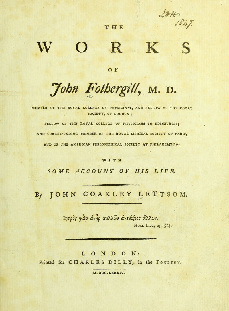 THE WORKS O F John Fothergili\ m. d. MEMBER OF THE ROYAL COLLEGE OF PHYSICIANS, AND FELLOW OF THE ROYAL SOCIETY, OF LONDON ; FELLOW OF THE ROYAL COLLEGE OF PHYSICIANS IN EDINBURGH; AND CORRESPONDING MEMBER OF THE ROYAL MEDICAL SOCIETY OF PARIS, AND OF THE AMERICAN PHILOSOPHICAL SOCIETY AT PHILADELPHIA. WITH SOME ACCOUNT OF HJS LIFE. By JOHN COAKLEY LETTSOM, IrjTpog yap dvyp noX?iwy dnd<£iog ccAAcov. Hom. Iliad, xj. 514. LONDON: Printed for CHARLES DILLY, in the Poultry m.dcc.lxxxiv.