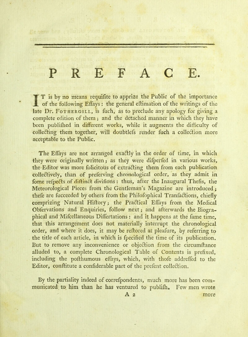 PREFACE, IT is by no means requifite to apprize the Public of the importance of the following Effays : the general eftimation of the writings of the late Dr. Fothergill, is fuch, as to preclude any apology for giving a complete edition of them; and the detached manner in which they have been publifhed in different works, while it augments the difficulty of collecting them together, will doubtlefs render fuch a collection more acceptable to the Public. The Effays are not arranged exactly in the order of time, in which they were originally written; as they were difperfed in various works, the Editor was more folicitous of extracting them from each publication collectively, than of preferving chronological order, as they admit in fome refpects of diftinct divifions : thus, after the Inaugural Thefis, the Meteorological Pieces from the Gentleman’s Magazine are introduced; thefe are fucceeded by others from the Philofophical Tranfactions, chiefly comprizing Natural Hiffory; the Pradlical Effays from the Medical Obfervations and Enquiries, follow next; and afterwards the Biogra- phical and Mifcellaneous Diflertations: and it happens at the fame time, that this arrangement does not materially interrupt the chronological order, and where it does, it may be reftored at pleafure, by referring to the title of each article, in which is fpecified the time of its publication. But to remove any inconvenience or objection from the circumftance alluded to, a complete Chronological Table of Contents is prefixed, including the pofthumous effays, which, with thofe addrefled to the Editor, conffitute a conflderable part of the prefent collection. By the partiality indeed of correfpondents, much more has been com- municated to him than he has ventured to publifh. Few men wrote A 2 more