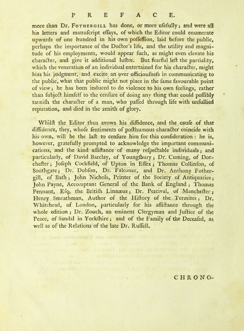 more than Dr. Fothergill has done, or more ufefully; and were all his letters and manufcript effays, of which the Editor could enumerate upwards of one hundred in his own poffeffion, laid before the public, perhaps the importance of the Dodfor’s life, and the utility and magni- tude of his employments, would appear fuch, as might even elevate his charadter, and give it additional luftre. But fearful left the partiality, which the veneration of an individual entertained for his charadter, might bias his judgment, and excite an over officioufnefs in communicating to the public, what that public might not place in the fame favourable point of view; he has been induced to do violence to his own feelings, rather than fubjedt himfelf to the cenfure of doing any thing that could poflibly tarniili the charadter of a man, who pafted through life with unfullied reputation, and died in the zenith of glory. Whilft the Editor thus avows his diffidence, and the caufe of that diffidence, they, whofe fentiments of pofthumous charadter coincide with his own, will be the laft to cenfure him for this confideration : he is, however, gratefully prompted to acknowledge the important communi- cations, and the kind affiftance of many refpedtable individuals; and particularly, of David Barclay, of Youngfbury; Dr. Cuming, of Dor- chefter; Jofeph Cockfield, of Upton in Effex ; Thomas Coliinfon, of Southgate; Dr. Dobfon, Dr. Falconer, and Dr. Anthony Fother- gill, of Bath; John Nichols, Printer of the Society of Antiquaries; John Payne, Accomptant General of the Bank of England ; Thomas Pennant, Efq; the Britiffi Linnaeus; Dr. Percival, of Manchefter 5 Henry Smeathman, Author of the Hiftory of the Termites; Dr. Whitehead, of London, particularly for his affiftance through the whole edition ; Dr. Zouch, an eminent Clergyman and Juftice of the Peace, of Sandal in Yorkffiire; and of the Family of the Deceafed, as well as of the Relations of the late Dr. Ruffell, C PI R O N O-