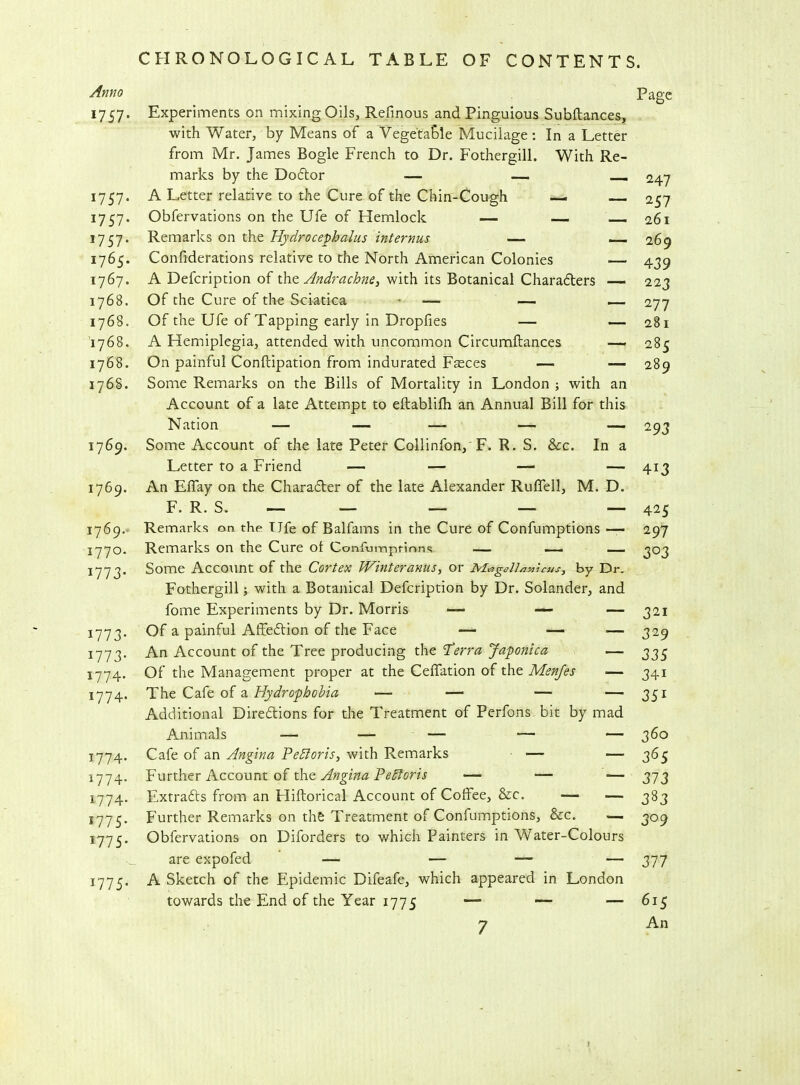 Anno I757‘ 1757* 1757* *757* 1765. 1767. 1768. 1768. 1768. 1768. 1768. 1769. 1769. 1769. 1770. *773* *773* *773- 1774- 1774. 1774 1774 1774 1775 1775 1775 Experiments on mixing Oils, Refinous and Pinguious Subftances, with Water, by Means of a Vegetable Mucilage : In a Letter from Mr. James Bogle French to Dr. Fothergill. With Re- marks by the Doctor — — A Letter relative to the Cure of the Chin-Coush — Obfervations on the Ufe of Hemlock — — Remarks on the Hydrocephalus internus — Confiderations relative to the North American Colonies — A Defcription of the Andrachne, with its Botanical Charafters Of the Cure of the Sciatica - — — — Of the Ufe of Tapping early in Dropfies — — A Hemiplegia, attended with uncommon Circumftances — On painful Conftipation from indurated Fasces — — Some Remarks on the Bills of Mortality in London ; with an Account of a late Attempt to eftablilh an Annual Bill for this Some Account of the late Peter Collinfon, F. R. S. See. In a Letter to a Friend — — — — An Elfay on the Character of the late Alexander Ruffell, M. D. F. R. S. — — — — — Remarks on the T Jfe of Balfams in the Cure of Confumptions — Remarks on the Cure ol Confumptions — — — Some Account of the Cortex Winteranus, or AlageU/micus, by Dr. Fothergill; with a Botanical Defcription by Dr. Solander, and fome Experiments by Dr. Morris — — — Of a painful Affection of the Face — — — An Account of the Tree producing the Terra Japonica — Of the Management proper at the Ceffation of the Menfes — The Cafe of a Hydrophobia — — — — Additional Dire&ions for the Treatment of Perfons bit by mad Cafe of an Angina Pefforis, with Remarks — — Further Account of the Angina P'ePtoris — — — Extracts from an Hiftorical Account of Coffee, &c. — — Further Remarks on the Treatment of Confumptions, See. — Obfervations on Diforders to which Painters in Water-Colours are expofed — — — A Sketch of the Epidemic Difeafe, which appeared in London towards the End of the Year 1775 — — — 7 Page 247 257 261 269 439 223 277 281 285 289 293 4i3 425 297 3°3 321 329 335 34i 35i 360 365 373 383 309 ~ 377 6i5 An