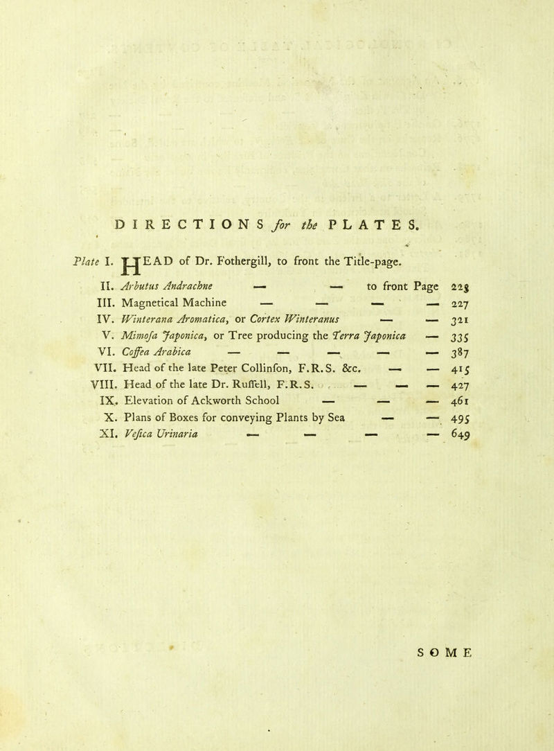 DIRECTIONS for the PLATES Plate I. J JE AD of Dr. Fothergill, to front the Title-page. II. Arbutus Andrachne — — to front Page 11% III. Magnetical Machine — — 227 IV. Winter ana Aromatica, or Cortex Winter anus — — 321 V. Mimoja Japonicat or Tree producing the 'Terra Japonica — 335 VI. Coffea Arabica — — — —- — 387 VII. Head of the late Peter Collinfon, F.R.S. &c, — — 415 VIII. Head of the late Dr. Ruflell, F.R.S. — — — 427 IX. Elevation of Ackworth School — —■ — 461 X. Plans of Boxes for conveying Plants by Sea — — 495 XI. Vefica Urinaria — 649 SOME